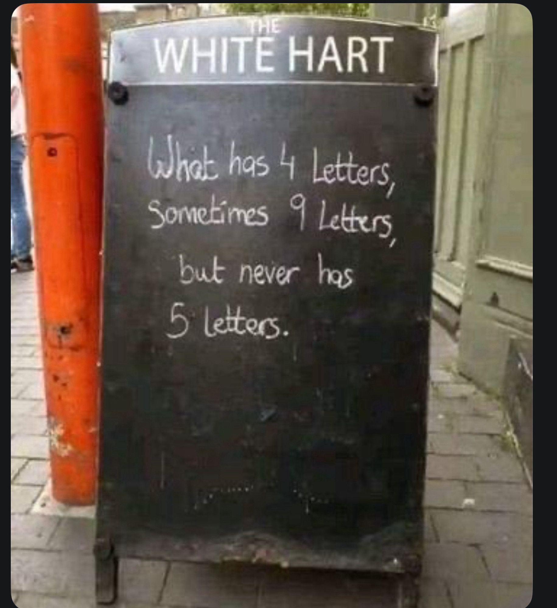 Sandwich board outside a pub saying:
“What has 4 letters,
sometimes 9 letters,
but never has
5 letters.”