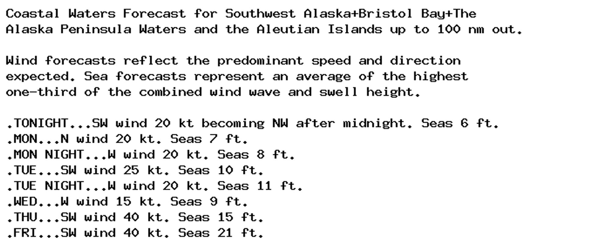 Coastal Waters Forecast for Southwest Alaska+Bristol Bay+The
Alaska Peninsula Waters and the Aleutian Islands up to 100 nm out.

Wind forecasts reflect the predominant speed and direction
expected. Sea forecasts represent an average of the highest
one-third of the combined wind wave and swell height.

.TONIGHT...SW wind 20 kt becoming NW after midnight. Seas 6 ft.
.MON...N wind 20 kt. Seas 7 ft.
.MON NIGHT...W wind 20 kt. Seas 8 ft.
.TUE...SW wind 25 kt. Seas 10 ft.
.TUE NIGHT...W wind 20 kt. Seas 11 ft.
.WED...W wind 15 kt. Seas 9 ft.
.THU...SW wind 40 kt. Seas 15 ft.
.FRI...SW wind 40 kt. Seas 21 ft.