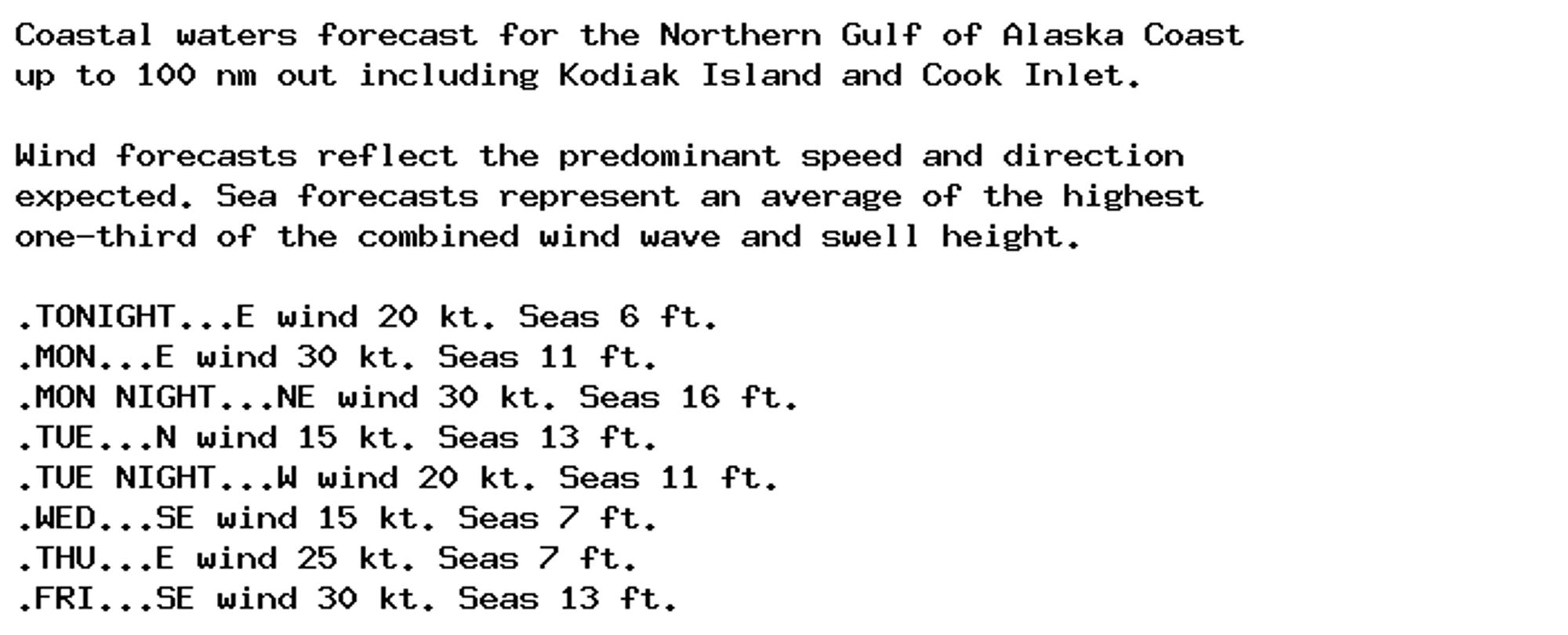 Coastal waters forecast for the Northern Gulf of Alaska Coast
up to 100 nm out including Kodiak Island and Cook Inlet.

Wind forecasts reflect the predominant speed and direction
expected. Sea forecasts represent an average of the highest
one-third of the combined wind wave and swell height.

.TONIGHT...E wind 20 kt. Seas 6 ft.
.MON...E wind 30 kt. Seas 11 ft.
.MON NIGHT...NE wind 30 kt. Seas 16 ft.
.TUE...N wind 15 kt. Seas 13 ft.
.TUE NIGHT...W wind 20 kt. Seas 11 ft.
.WED...SE wind 15 kt. Seas 7 ft.
.THU...E wind 25 kt. Seas 7 ft.
.FRI...SE wind 30 kt. Seas 13 ft.