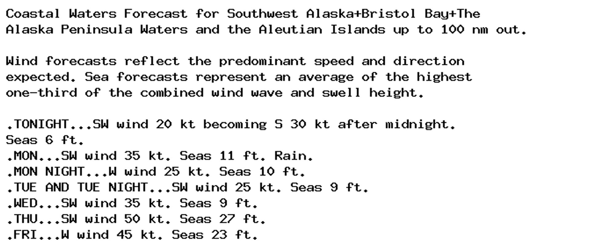 Coastal Waters Forecast for Southwest Alaska+Bristol Bay+The
Alaska Peninsula Waters and the Aleutian Islands up to 100 nm out.

Wind forecasts reflect the predominant speed and direction
expected. Sea forecasts represent an average of the highest
one-third of the combined wind wave and swell height.

.TONIGHT...SW wind 20 kt becoming S 30 kt after midnight.
Seas 6 ft.
.MON...SW wind 35 kt. Seas 11 ft. Rain.
.MON NIGHT...W wind 25 kt. Seas 10 ft.
.TUE AND TUE NIGHT...SW wind 25 kt. Seas 9 ft.
.WED...SW wind 35 kt. Seas 9 ft.
.THU...SW wind 50 kt. Seas 27 ft.
.FRI...W wind 45 kt. Seas 23 ft.