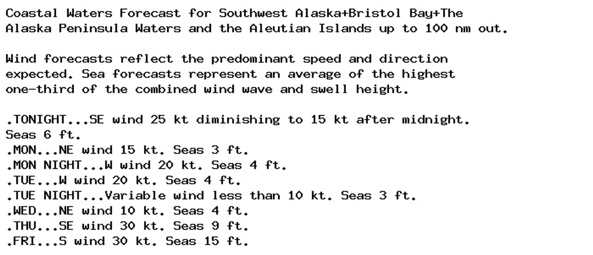 Coastal Waters Forecast for Southwest Alaska+Bristol Bay+The
Alaska Peninsula Waters and the Aleutian Islands up to 100 nm out.

Wind forecasts reflect the predominant speed and direction
expected. Sea forecasts represent an average of the highest
one-third of the combined wind wave and swell height.

.TONIGHT...SE wind 25 kt diminishing to 15 kt after midnight.
Seas 6 ft.
.MON...NE wind 15 kt. Seas 3 ft.
.MON NIGHT...W wind 20 kt. Seas 4 ft.
.TUE...W wind 20 kt. Seas 4 ft.
.TUE NIGHT...Variable wind less than 10 kt. Seas 3 ft.
.WED...NE wind 10 kt. Seas 4 ft.
.THU...SE wind 30 kt. Seas 9 ft.
.FRI...S wind 30 kt. Seas 15 ft.