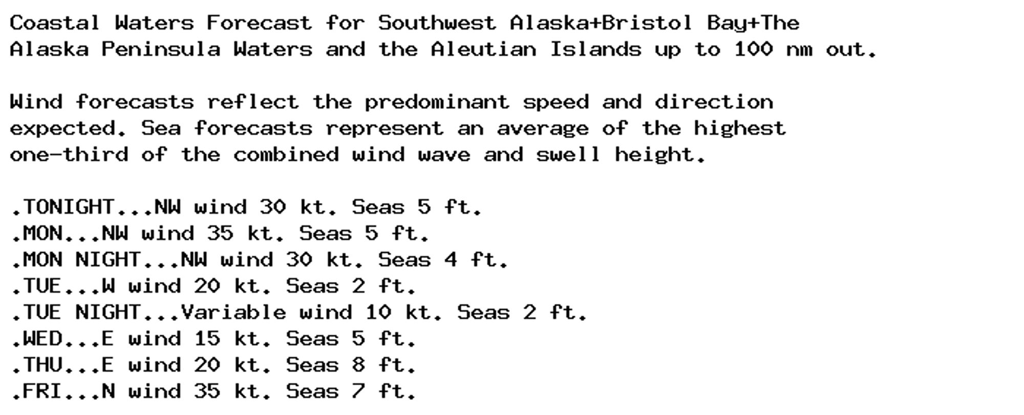 Coastal Waters Forecast for Southwest Alaska+Bristol Bay+The
Alaska Peninsula Waters and the Aleutian Islands up to 100 nm out.

Wind forecasts reflect the predominant speed and direction
expected. Sea forecasts represent an average of the highest
one-third of the combined wind wave and swell height.

.TONIGHT...NW wind 30 kt. Seas 5 ft.
.MON...NW wind 35 kt. Seas 5 ft.
.MON NIGHT...NW wind 30 kt. Seas 4 ft.
.TUE...W wind 20 kt. Seas 2 ft.
.TUE NIGHT...Variable wind 10 kt. Seas 2 ft.
.WED...E wind 15 kt. Seas 5 ft.
.THU...E wind 20 kt. Seas 8 ft.
.FRI...N wind 35 kt. Seas 7 ft.