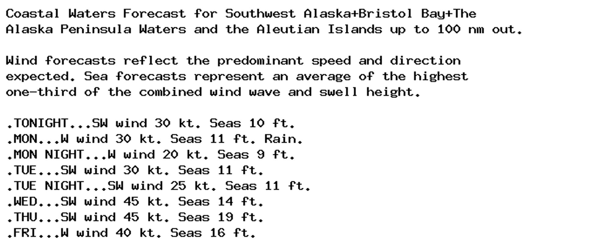 Coastal Waters Forecast for Southwest Alaska+Bristol Bay+The
Alaska Peninsula Waters and the Aleutian Islands up to 100 nm out.

Wind forecasts reflect the predominant speed and direction
expected. Sea forecasts represent an average of the highest
one-third of the combined wind wave and swell height.

.TONIGHT...SW wind 30 kt. Seas 10 ft.
.MON...W wind 30 kt. Seas 11 ft. Rain.
.MON NIGHT...W wind 20 kt. Seas 9 ft.
.TUE...SW wind 30 kt. Seas 11 ft.
.TUE NIGHT...SW wind 25 kt. Seas 11 ft.
.WED...SW wind 45 kt. Seas 14 ft.
.THU...SW wind 45 kt. Seas 19 ft.
.FRI...W wind 40 kt. Seas 16 ft.