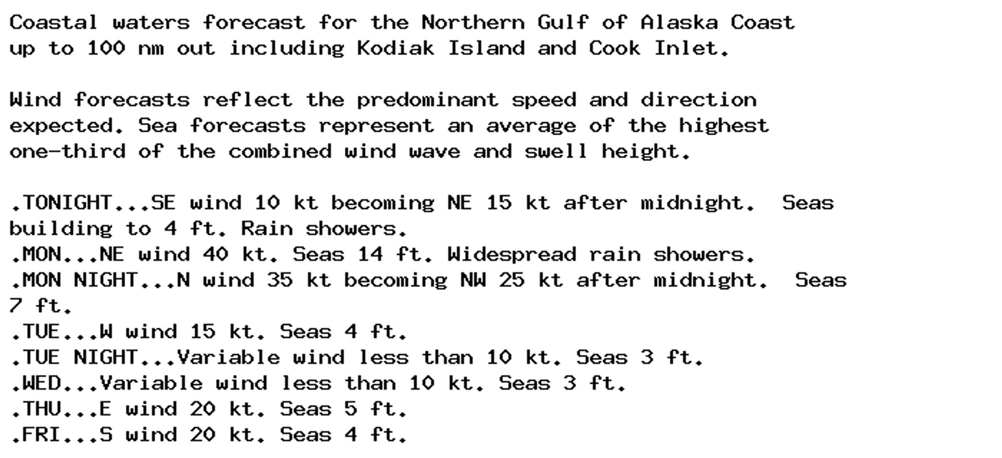 Coastal waters forecast for the Northern Gulf of Alaska Coast
up to 100 nm out including Kodiak Island and Cook Inlet.

Wind forecasts reflect the predominant speed and direction
expected. Sea forecasts represent an average of the highest
one-third of the combined wind wave and swell height.

.TONIGHT...SE wind 10 kt becoming NE 15 kt after midnight.  Seas
building to 4 ft. Rain showers.
.MON...NE wind 40 kt. Seas 14 ft. Widespread rain showers.
.MON NIGHT...N wind 35 kt becoming NW 25 kt after midnight.  Seas
7 ft.
.TUE...W wind 15 kt. Seas 4 ft.
.TUE NIGHT...Variable wind less than 10 kt. Seas 3 ft.
.WED...Variable wind less than 10 kt. Seas 3 ft.
.THU...E wind 20 kt. Seas 5 ft.
.FRI...S wind 20 kt. Seas 4 ft.