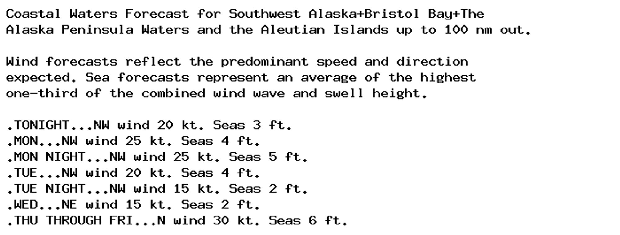 Coastal Waters Forecast for Southwest Alaska+Bristol Bay+The
Alaska Peninsula Waters and the Aleutian Islands up to 100 nm out.

Wind forecasts reflect the predominant speed and direction
expected. Sea forecasts represent an average of the highest
one-third of the combined wind wave and swell height.

.TONIGHT...NW wind 20 kt. Seas 3 ft.
.MON...NW wind 25 kt. Seas 4 ft.
.MON NIGHT...NW wind 25 kt. Seas 5 ft.
.TUE...NW wind 20 kt. Seas 4 ft.
.TUE NIGHT...NW wind 15 kt. Seas 2 ft.
.WED...NE wind 15 kt. Seas 2 ft.
.THU THROUGH FRI...N wind 30 kt. Seas 6 ft.