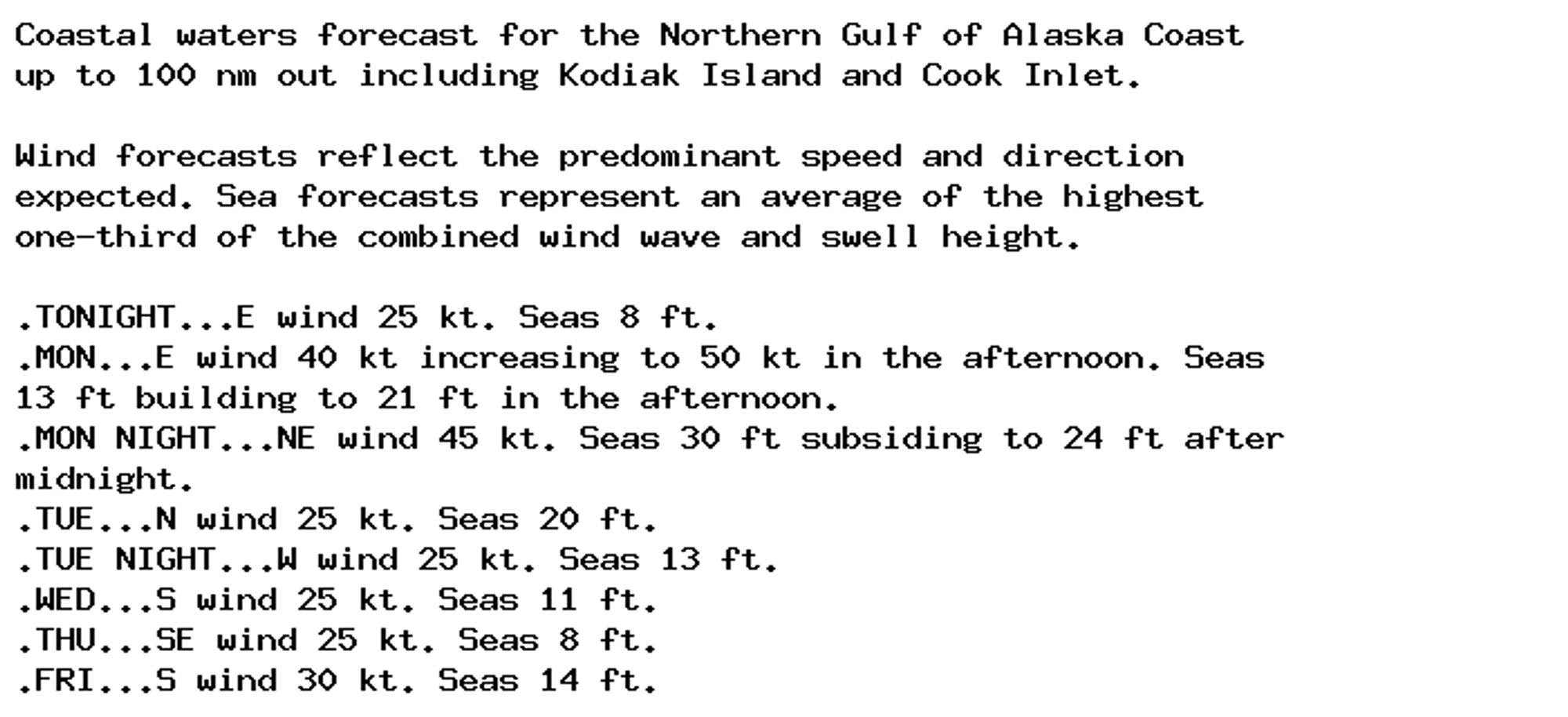 Coastal waters forecast for the Northern Gulf of Alaska Coast
up to 100 nm out including Kodiak Island and Cook Inlet.

Wind forecasts reflect the predominant speed and direction
expected. Sea forecasts represent an average of the highest
one-third of the combined wind wave and swell height.

.TONIGHT...E wind 25 kt. Seas 8 ft.
.MON...E wind 40 kt increasing to 50 kt in the afternoon. Seas
13 ft building to 21 ft in the afternoon.
.MON NIGHT...NE wind 45 kt. Seas 30 ft subsiding to 24 ft after
midnight.
.TUE...N wind 25 kt. Seas 20 ft.
.TUE NIGHT...W wind 25 kt. Seas 13 ft.
.WED...S wind 25 kt. Seas 11 ft.
.THU...SE wind 25 kt. Seas 8 ft.
.FRI...S wind 30 kt. Seas 14 ft.