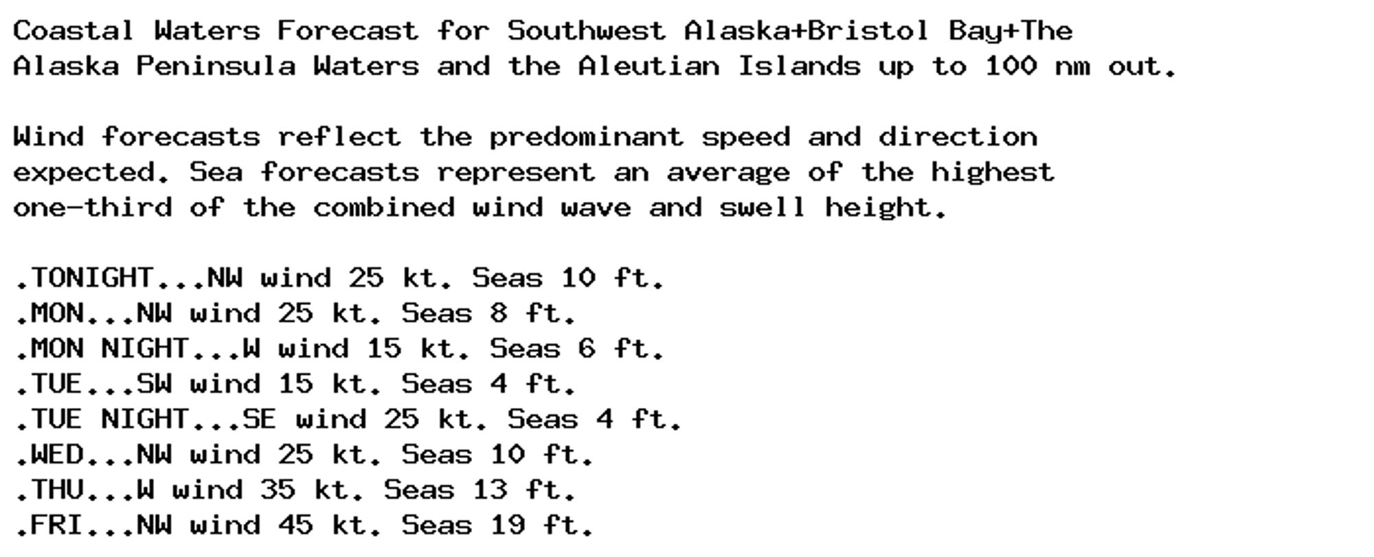 Coastal Waters Forecast for Southwest Alaska+Bristol Bay+The
Alaska Peninsula Waters and the Aleutian Islands up to 100 nm out.

Wind forecasts reflect the predominant speed and direction
expected. Sea forecasts represent an average of the highest
one-third of the combined wind wave and swell height.

.TONIGHT...NW wind 25 kt. Seas 10 ft.
.MON...NW wind 25 kt. Seas 8 ft.
.MON NIGHT...W wind 15 kt. Seas 6 ft.
.TUE...SW wind 15 kt. Seas 4 ft.
.TUE NIGHT...SE wind 25 kt. Seas 4 ft.
.WED...NW wind 25 kt. Seas 10 ft.
.THU...W wind 35 kt. Seas 13 ft.
.FRI...NW wind 45 kt. Seas 19 ft.