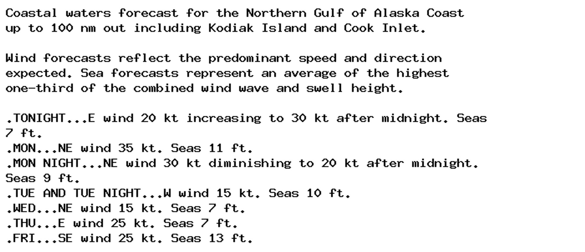 Coastal waters forecast for the Northern Gulf of Alaska Coast
up to 100 nm out including Kodiak Island and Cook Inlet.

Wind forecasts reflect the predominant speed and direction
expected. Sea forecasts represent an average of the highest
one-third of the combined wind wave and swell height.

.TONIGHT...E wind 20 kt increasing to 30 kt after midnight. Seas
7 ft.
.MON...NE wind 35 kt. Seas 11 ft.
.MON NIGHT...NE wind 30 kt diminishing to 20 kt after midnight.
Seas 9 ft.
.TUE AND TUE NIGHT...W wind 15 kt. Seas 10 ft.
.WED...NE wind 15 kt. Seas 7 ft.
.THU...E wind 25 kt. Seas 7 ft.
.FRI...SE wind 25 kt. Seas 13 ft.