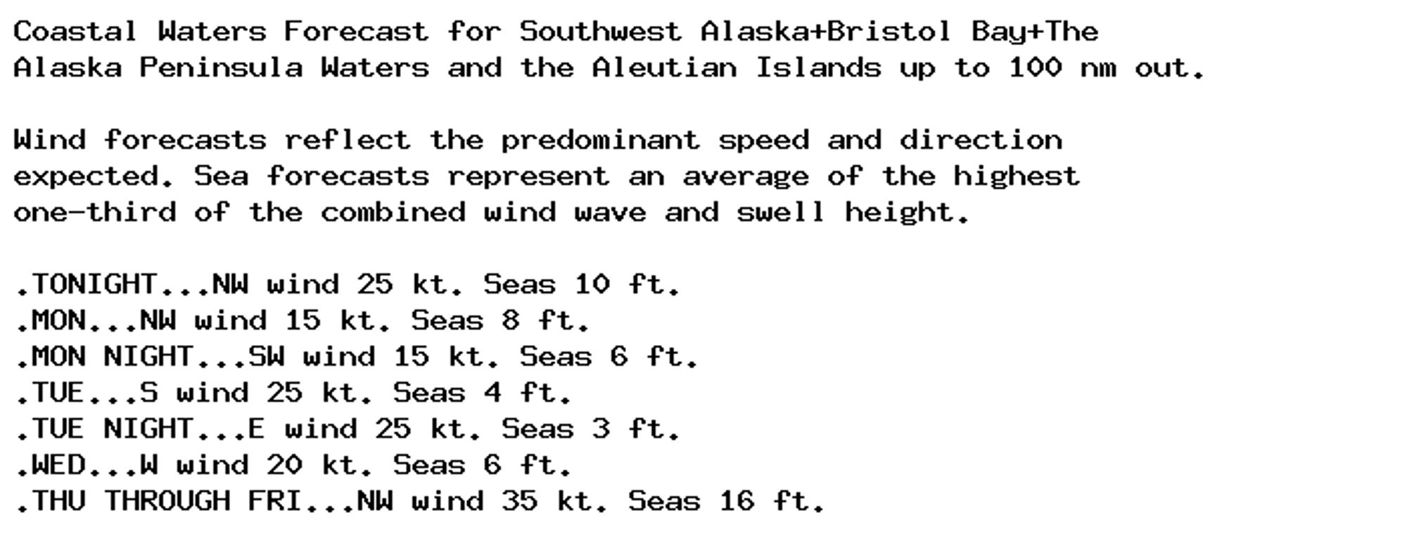 Coastal Waters Forecast for Southwest Alaska+Bristol Bay+The
Alaska Peninsula Waters and the Aleutian Islands up to 100 nm out.

Wind forecasts reflect the predominant speed and direction
expected. Sea forecasts represent an average of the highest
one-third of the combined wind wave and swell height.

.TONIGHT...NW wind 25 kt. Seas 10 ft.
.MON...NW wind 15 kt. Seas 8 ft.
.MON NIGHT...SW wind 15 kt. Seas 6 ft.
.TUE...S wind 25 kt. Seas 4 ft.
.TUE NIGHT...E wind 25 kt. Seas 3 ft.
.WED...W wind 20 kt. Seas 6 ft.
.THU THROUGH FRI...NW wind 35 kt. Seas 16 ft.