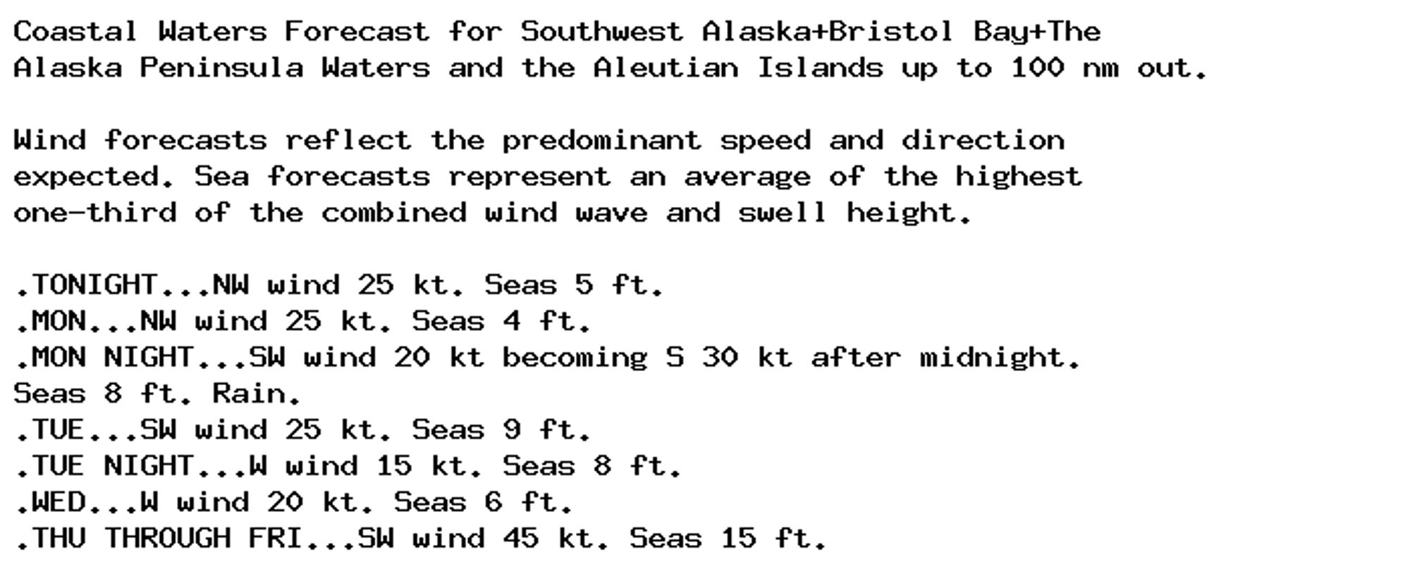 Coastal Waters Forecast for Southwest Alaska+Bristol Bay+The
Alaska Peninsula Waters and the Aleutian Islands up to 100 nm out.

Wind forecasts reflect the predominant speed and direction
expected. Sea forecasts represent an average of the highest
one-third of the combined wind wave and swell height.

.TONIGHT...NW wind 25 kt. Seas 5 ft.
.MON...NW wind 25 kt. Seas 4 ft.
.MON NIGHT...SW wind 20 kt becoming S 30 kt after midnight.
Seas 8 ft. Rain.
.TUE...SW wind 25 kt. Seas 9 ft.
.TUE NIGHT...W wind 15 kt. Seas 8 ft.
.WED...W wind 20 kt. Seas 6 ft.
.THU THROUGH FRI...SW wind 45 kt. Seas 15 ft.