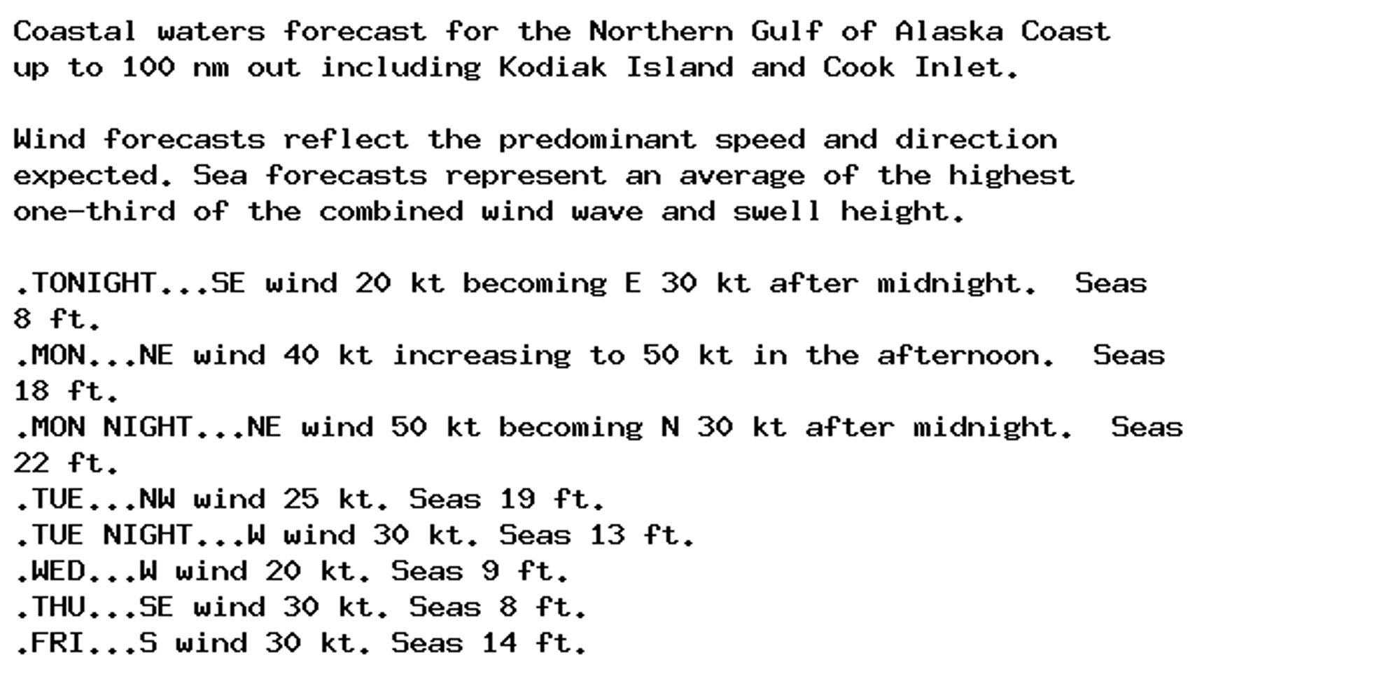 Coastal waters forecast for the Northern Gulf of Alaska Coast
up to 100 nm out including Kodiak Island and Cook Inlet.

Wind forecasts reflect the predominant speed and direction
expected. Sea forecasts represent an average of the highest
one-third of the combined wind wave and swell height.

.TONIGHT...SE wind 20 kt becoming E 30 kt after midnight.  Seas
8 ft.
.MON...NE wind 40 kt increasing to 50 kt in the afternoon.  Seas
18 ft.
.MON NIGHT...NE wind 50 kt becoming N 30 kt after midnight.  Seas
22 ft.
.TUE...NW wind 25 kt. Seas 19 ft.
.TUE NIGHT...W wind 30 kt. Seas 13 ft.
.WED...W wind 20 kt. Seas 9 ft.
.THU...SE wind 30 kt. Seas 8 ft.
.FRI...S wind 30 kt. Seas 14 ft.