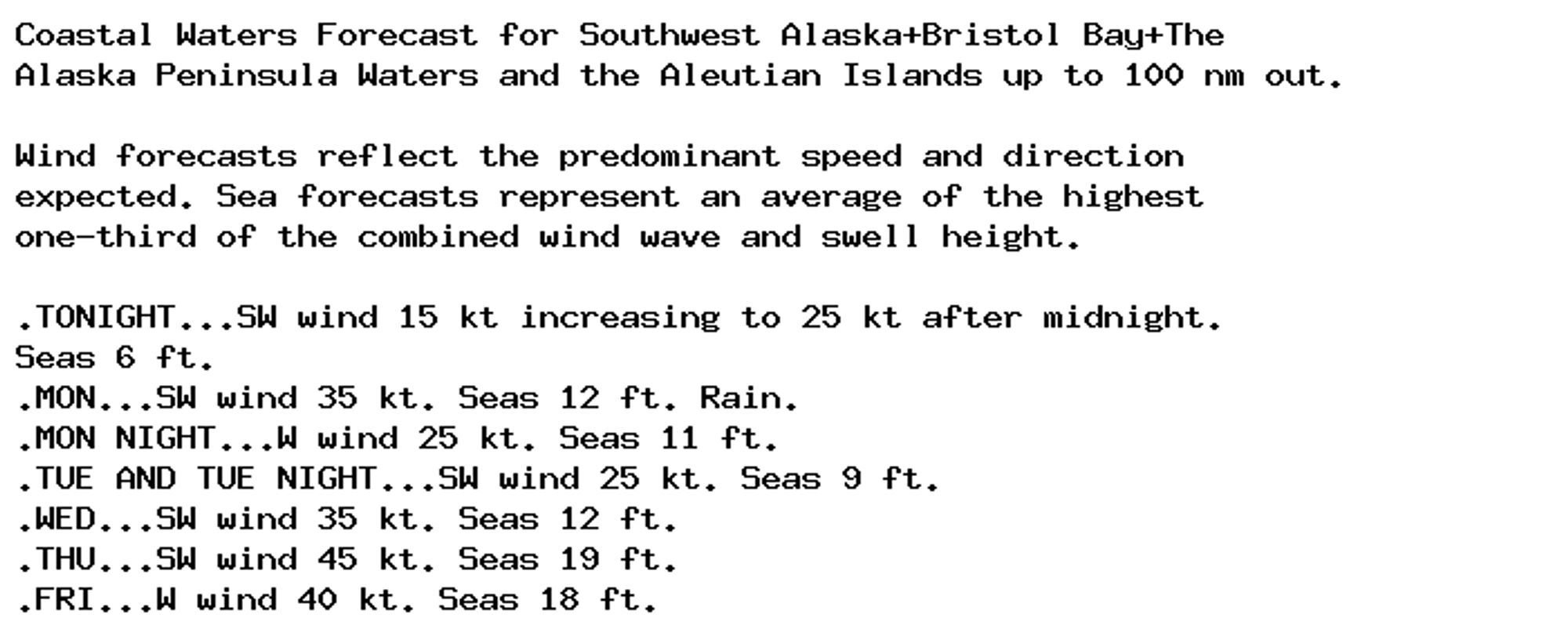 Coastal Waters Forecast for Southwest Alaska+Bristol Bay+The
Alaska Peninsula Waters and the Aleutian Islands up to 100 nm out.

Wind forecasts reflect the predominant speed and direction
expected. Sea forecasts represent an average of the highest
one-third of the combined wind wave and swell height.

.TONIGHT...SW wind 15 kt increasing to 25 kt after midnight.
Seas 6 ft.
.MON...SW wind 35 kt. Seas 12 ft. Rain.
.MON NIGHT...W wind 25 kt. Seas 11 ft.
.TUE AND TUE NIGHT...SW wind 25 kt. Seas 9 ft.
.WED...SW wind 35 kt. Seas 12 ft.
.THU...SW wind 45 kt. Seas 19 ft.
.FRI...W wind 40 kt. Seas 18 ft.