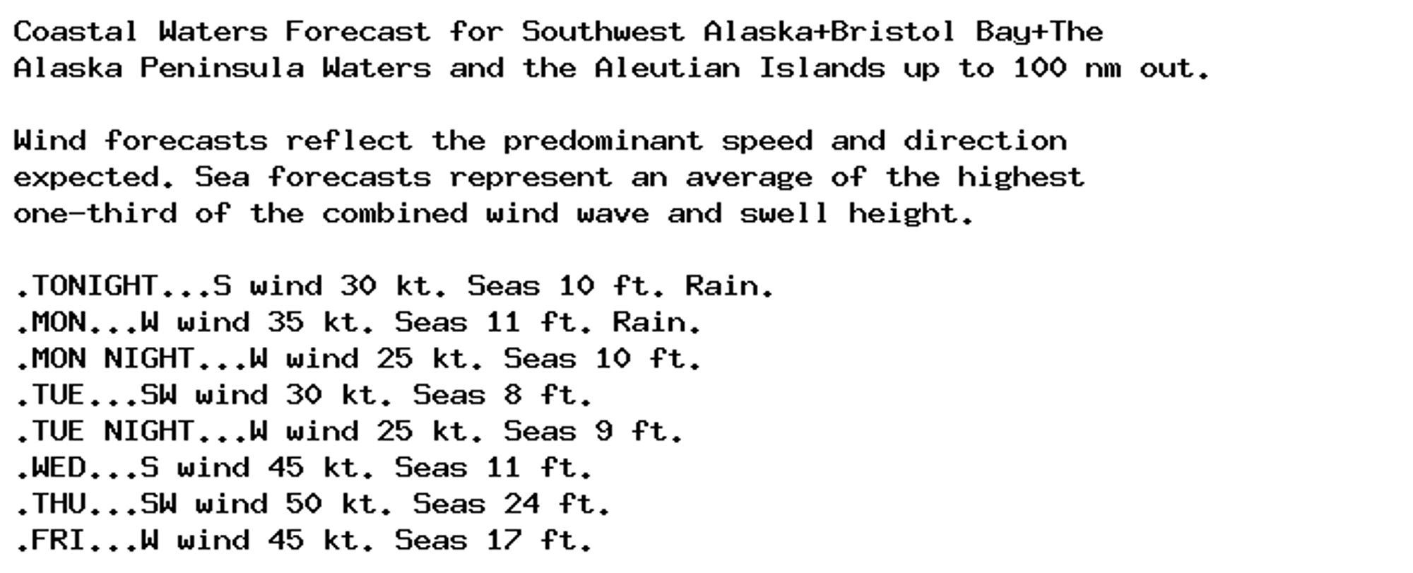 Coastal Waters Forecast for Southwest Alaska+Bristol Bay+The
Alaska Peninsula Waters and the Aleutian Islands up to 100 nm out.

Wind forecasts reflect the predominant speed and direction
expected. Sea forecasts represent an average of the highest
one-third of the combined wind wave and swell height.

.TONIGHT...S wind 30 kt. Seas 10 ft. Rain.
.MON...W wind 35 kt. Seas 11 ft. Rain.
.MON NIGHT...W wind 25 kt. Seas 10 ft.
.TUE...SW wind 30 kt. Seas 8 ft.
.TUE NIGHT...W wind 25 kt. Seas 9 ft.
.WED...S wind 45 kt. Seas 11 ft.
.THU...SW wind 50 kt. Seas 24 ft.
.FRI...W wind 45 kt. Seas 17 ft.