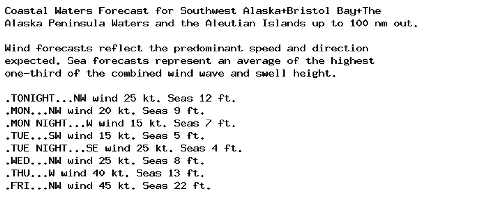 Coastal Waters Forecast for Southwest Alaska+Bristol Bay+The
Alaska Peninsula Waters and the Aleutian Islands up to 100 nm out.

Wind forecasts reflect the predominant speed and direction
expected. Sea forecasts represent an average of the highest
one-third of the combined wind wave and swell height.

.TONIGHT...NW wind 25 kt. Seas 12 ft.
.MON...NW wind 20 kt. Seas 9 ft.
.MON NIGHT...W wind 15 kt. Seas 7 ft.
.TUE...SW wind 15 kt. Seas 5 ft.
.TUE NIGHT...SE wind 25 kt. Seas 4 ft.
.WED...NW wind 25 kt. Seas 8 ft.
.THU...W wind 40 kt. Seas 13 ft.
.FRI...NW wind 45 kt. Seas 22 ft.