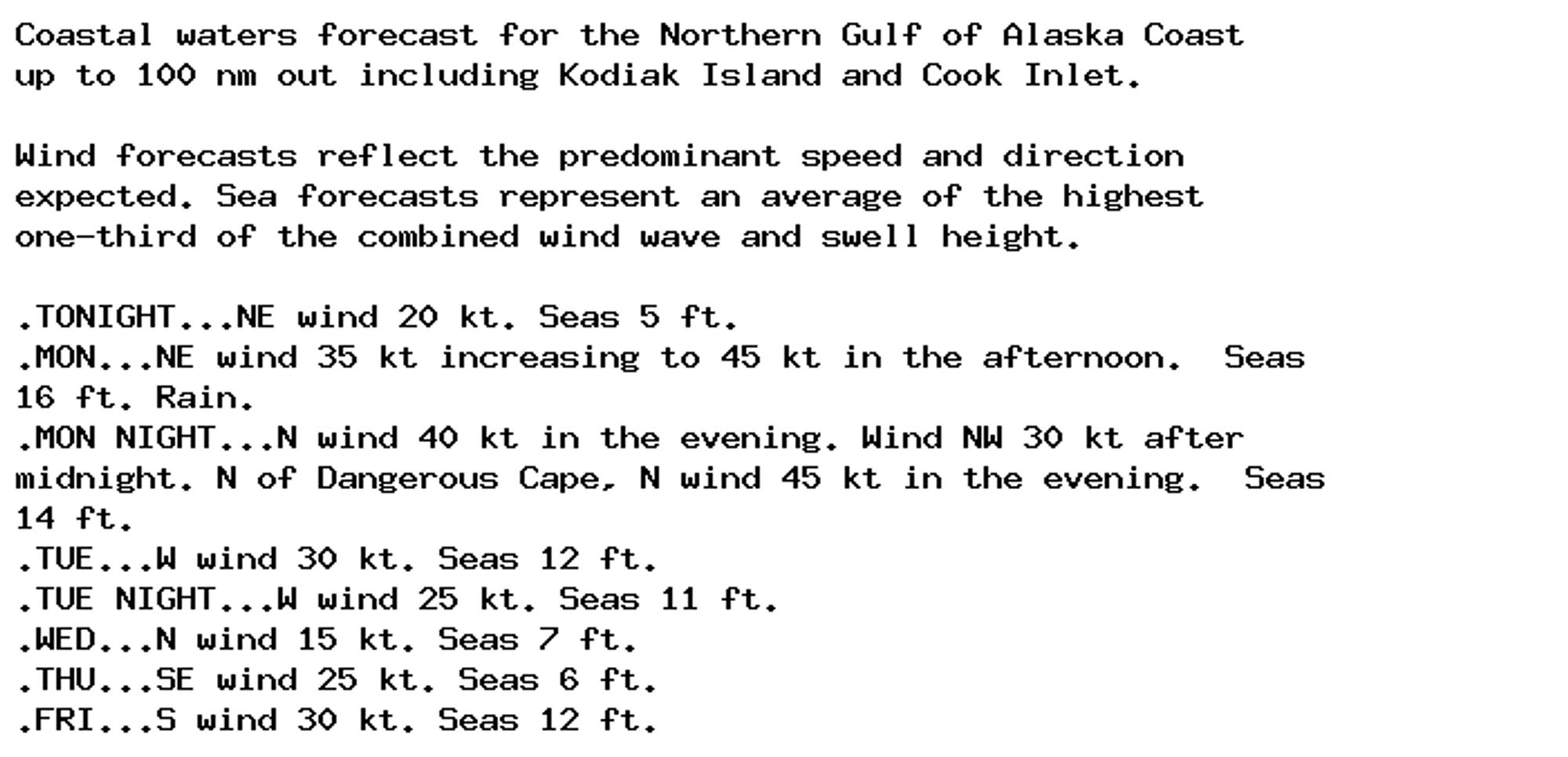 Coastal waters forecast for the Northern Gulf of Alaska Coast
up to 100 nm out including Kodiak Island and Cook Inlet.

Wind forecasts reflect the predominant speed and direction
expected. Sea forecasts represent an average of the highest
one-third of the combined wind wave and swell height.

.TONIGHT...NE wind 20 kt. Seas 5 ft.
.MON...NE wind 35 kt increasing to 45 kt in the afternoon.  Seas
16 ft. Rain.
.MON NIGHT...N wind 40 kt in the evening. Wind NW 30 kt after
midnight. N of Dangerous Cape, N wind 45 kt in the evening.  Seas
14 ft.
.TUE...W wind 30 kt. Seas 12 ft.
.TUE NIGHT...W wind 25 kt. Seas 11 ft.
.WED...N wind 15 kt. Seas 7 ft.
.THU...SE wind 25 kt. Seas 6 ft.
.FRI...S wind 30 kt. Seas 12 ft.