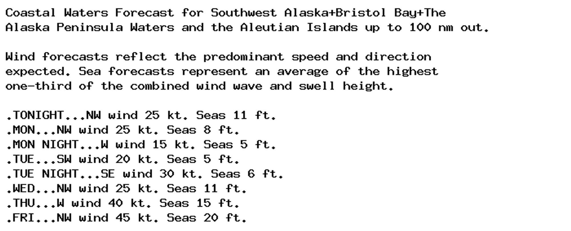 Coastal Waters Forecast for Southwest Alaska+Bristol Bay+The
Alaska Peninsula Waters and the Aleutian Islands up to 100 nm out.

Wind forecasts reflect the predominant speed and direction
expected. Sea forecasts represent an average of the highest
one-third of the combined wind wave and swell height.

.TONIGHT...NW wind 25 kt. Seas 11 ft.
.MON...NW wind 25 kt. Seas 8 ft.
.MON NIGHT...W wind 15 kt. Seas 5 ft.
.TUE...SW wind 20 kt. Seas 5 ft.
.TUE NIGHT...SE wind 30 kt. Seas 6 ft.
.WED...NW wind 25 kt. Seas 11 ft.
.THU...W wind 40 kt. Seas 15 ft.
.FRI...NW wind 45 kt. Seas 20 ft.