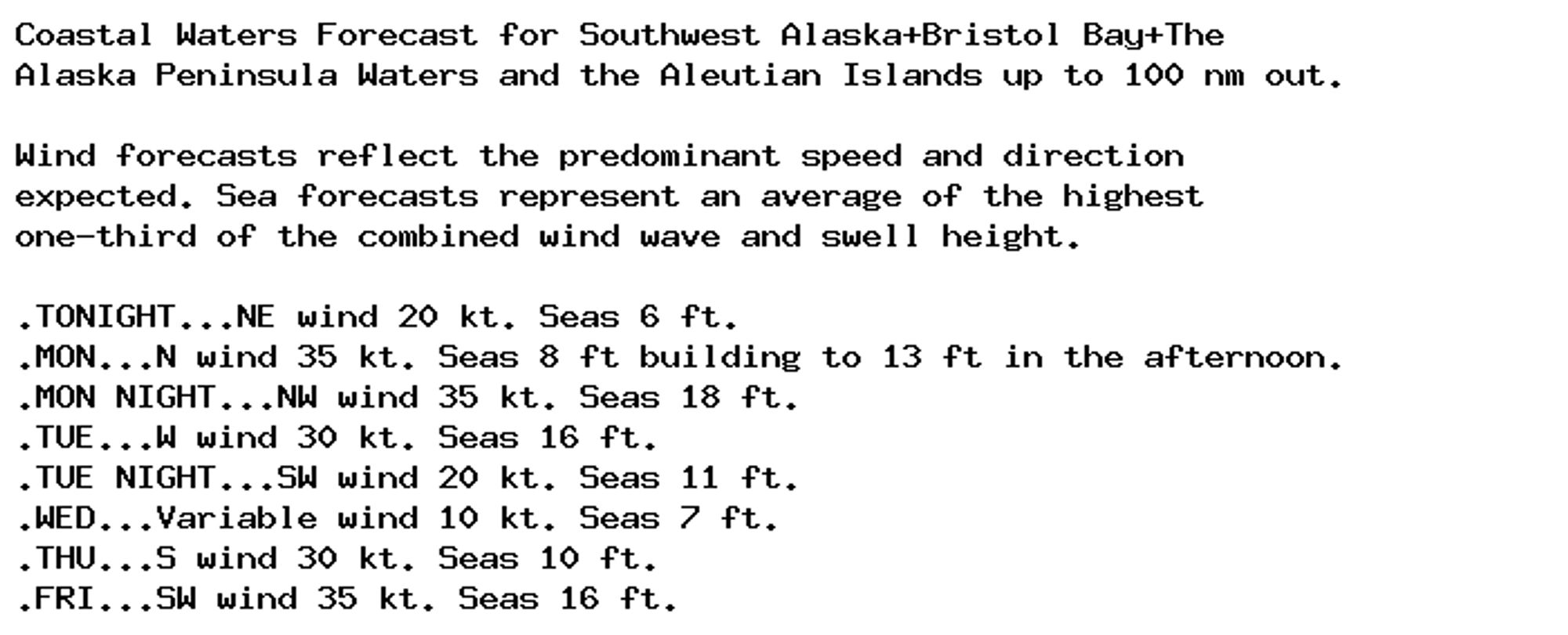 Coastal Waters Forecast for Southwest Alaska+Bristol Bay+The
Alaska Peninsula Waters and the Aleutian Islands up to 100 nm out.

Wind forecasts reflect the predominant speed and direction
expected. Sea forecasts represent an average of the highest
one-third of the combined wind wave and swell height.

.TONIGHT...NE wind 20 kt. Seas 6 ft.
.MON...N wind 35 kt. Seas 8 ft building to 13 ft in the afternoon.
.MON NIGHT...NW wind 35 kt. Seas 18 ft.
.TUE...W wind 30 kt. Seas 16 ft.
.TUE NIGHT...SW wind 20 kt. Seas 11 ft.
.WED...Variable wind 10 kt. Seas 7 ft.
.THU...S wind 30 kt. Seas 10 ft.
.FRI...SW wind 35 kt. Seas 16 ft.