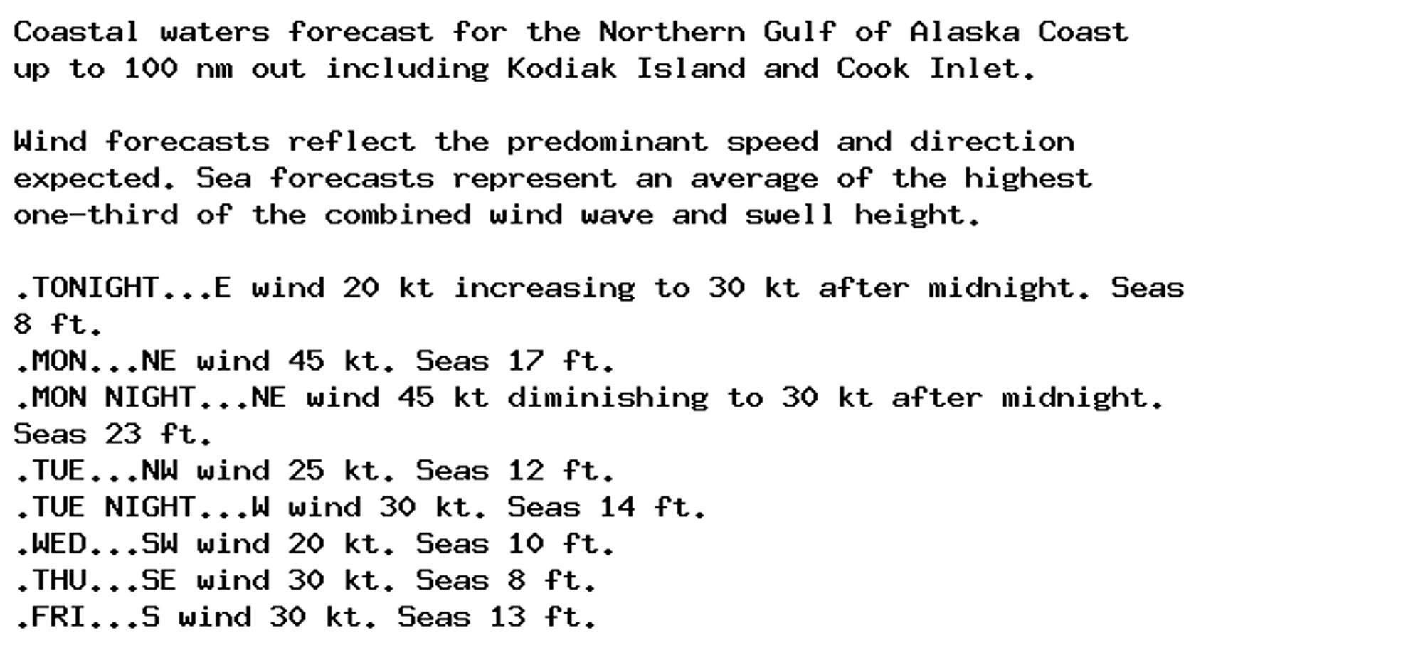 Coastal waters forecast for the Northern Gulf of Alaska Coast
up to 100 nm out including Kodiak Island and Cook Inlet.

Wind forecasts reflect the predominant speed and direction
expected. Sea forecasts represent an average of the highest
one-third of the combined wind wave and swell height.

.TONIGHT...E wind 20 kt increasing to 30 kt after midnight. Seas
8 ft.
.MON...NE wind 45 kt. Seas 17 ft.
.MON NIGHT...NE wind 45 kt diminishing to 30 kt after midnight.
Seas 23 ft.
.TUE...NW wind 25 kt. Seas 12 ft.
.TUE NIGHT...W wind 30 kt. Seas 14 ft.
.WED...SW wind 20 kt. Seas 10 ft.
.THU...SE wind 30 kt. Seas 8 ft.
.FRI...S wind 30 kt. Seas 13 ft.