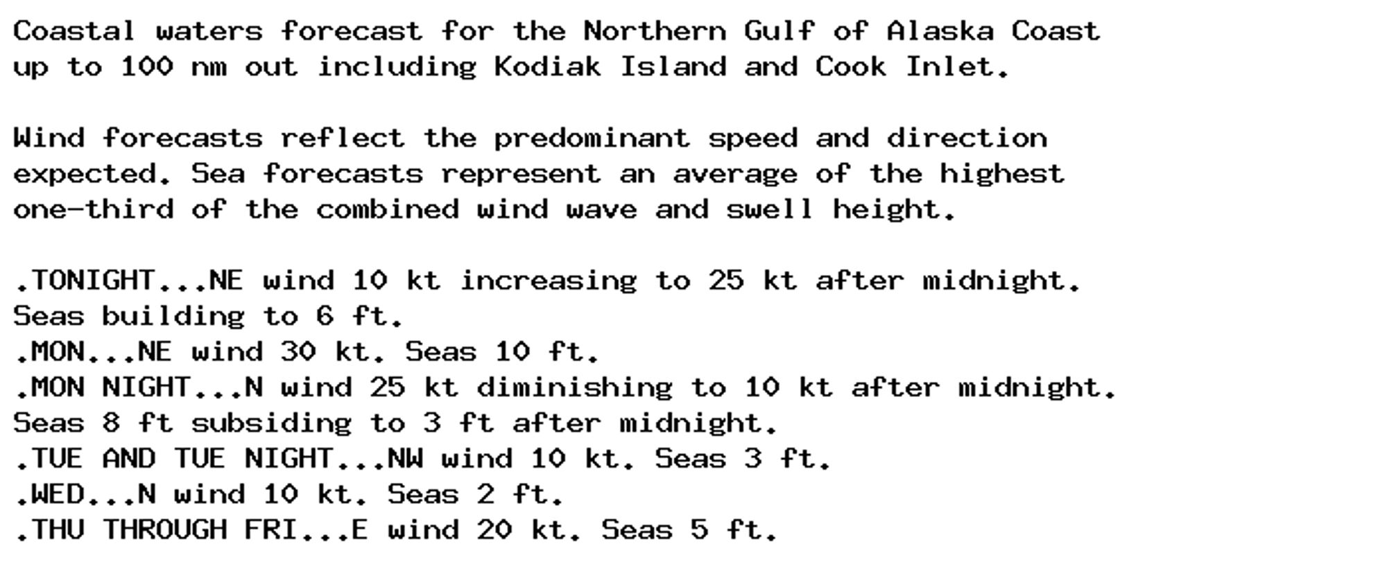 Coastal waters forecast for the Northern Gulf of Alaska Coast
up to 100 nm out including Kodiak Island and Cook Inlet.

Wind forecasts reflect the predominant speed and direction
expected. Sea forecasts represent an average of the highest
one-third of the combined wind wave and swell height.

.TONIGHT...NE wind 10 kt increasing to 25 kt after midnight.
Seas building to 6 ft.
.MON...NE wind 30 kt. Seas 10 ft.
.MON NIGHT...N wind 25 kt diminishing to 10 kt after midnight.
Seas 8 ft subsiding to 3 ft after midnight.
.TUE AND TUE NIGHT...NW wind 10 kt. Seas 3 ft.
.WED...N wind 10 kt. Seas 2 ft.
.THU THROUGH FRI...E wind 20 kt. Seas 5 ft.