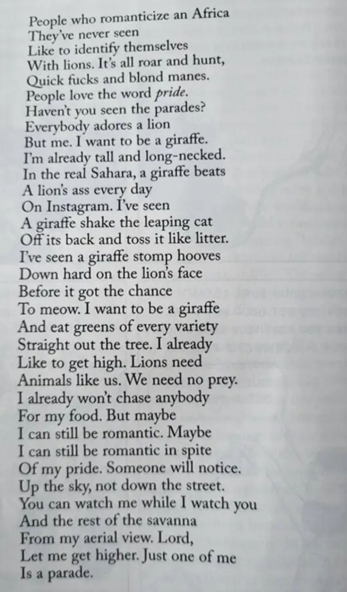 People who romanticize an Africa
They’ve never seen
Like to identify themselves
With lions. It’s all roar and hunt,
Quick fucks and blond manes.
People love the word pride.
Haven’t you seen the parades?
Everybody adores a lion
But me. I want to be a giraffe.
I’m already tall and long-necked.
In the real Sahara, a giraffe beats
A lion’s ass every day
On Instagram. I’ve seen
A giraffe shake the leaping cat
Off its back and toss it like litter.
I’ve seen a giraffe stomp hooves
Down hard on the lion’s face
Before it got the chance
To meow. I want to be a giraffe
And eat greens of every variety
Straight out the tree. I already
Like to get high. Lions need
Animals like us. We need no prey.
I already won’t chase anybody
For my food. But maybe
I can still be romantic. Maybe
I can still be romantic in spite
Of my pride. Someone will notice.
Up the sky, not down the street.
You can watch me while I watch you
And the rest of the savanna
From my aerial view. Lord,
Let me get higher. Just one of me