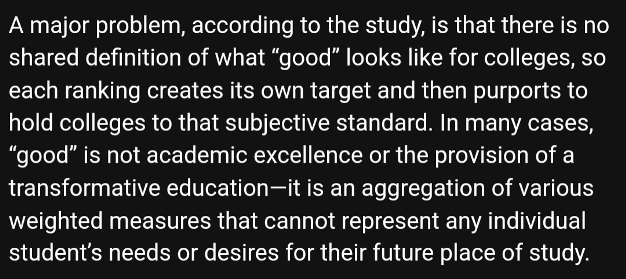 Screenshot of email that reads: A major problem, according to the study, is that there is no shared definition of what “good” looks like for colleges, so each ranking creates its own target and then purports to hold colleges to that subjective standard. In many cases, “good” is not academic excellence or the provision of a transformative education—it is an aggregation of various weighted measures that cannot represent any individual student’s needs or desires for their future place of study.