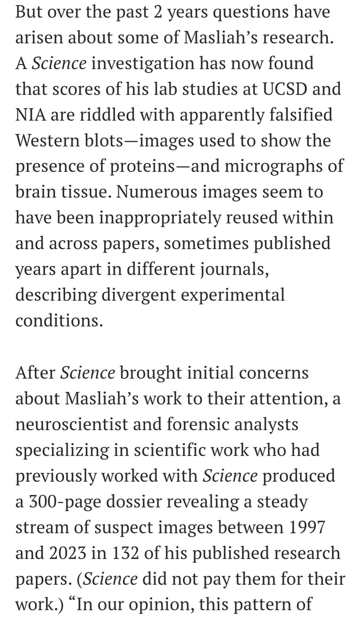 Screenshot of article that reads: But over the past 2 years questions have arisen about some of Masliah’s research. A Science investigation has now found that scores of his lab studies at UCSD and NIA are riddled with apparently falsified Western blots—images used to show the presence of proteins—and micrographs of brain tissue. Numerous images seem to have been inappropriately reused within and across papers, sometimes published years apart in different journals, describing divergent experimental conditions.

After Science brought initial concerns about Masliah’s work to their attention, a neuroscientist and forensic analysts specializing in scientific work who had previously worked with Science produced a 300-page dossier revealing a steady stream of suspect images between 1997 and 2023 in 132 of his published research papers. (Science did not pay them for their work.)