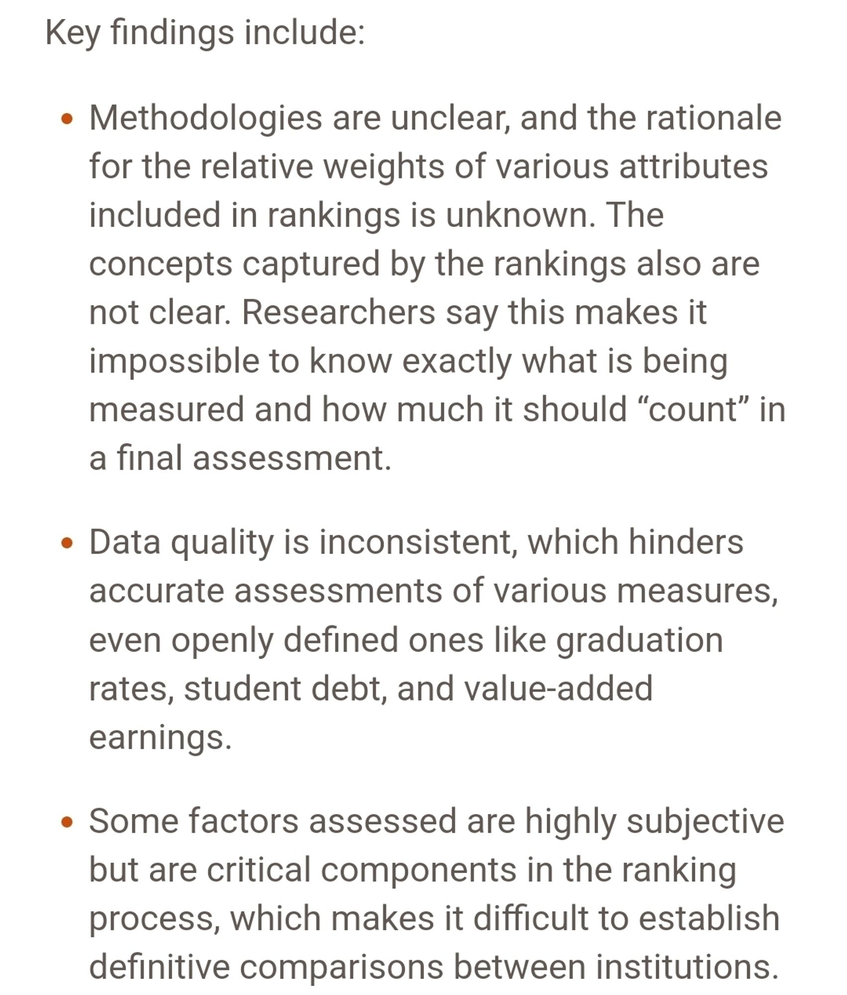 Screenshot of link from upthread: Key findings include:

Methodologies are unclear, and the rationale for the relative weights of various attributes included in rankings is unknown. The concepts captured by the rankings also are not clear. Researchers say this makes it impossible to know exactly what is being measured and how much it should “count” in a final assessment. 
Data quality is inconsistent, which hinders accurate assessments of various measures, even openly defined ones like graduation rates, student debt, and value-added earnings. 
Some factors assessed are highly subjective but are critical components in the ranking process, which makes it difficult to establish definitive comparisons between institutions.