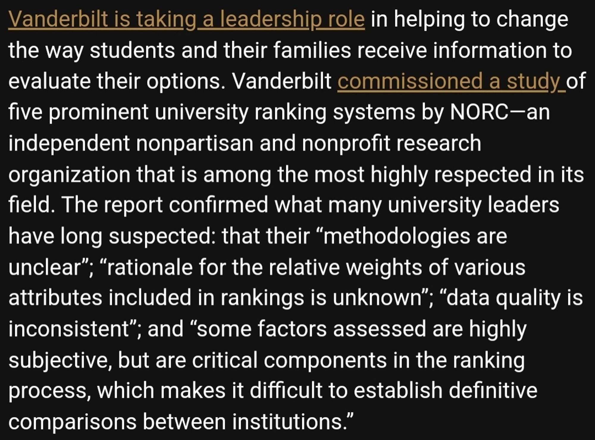 Screenshot of article that reads: Vanderbilt is taking a leadership role in helping to change the way students and their families receive information to evaluate their options. Vanderbilt commissioned a study of five prominent university ranking systems by NORC—an independent nonpartisan and nonprofit research organization that is among the most highly respected in its field. The report confirmed what many university leaders have long suspected: that their “methodologies are unclear”; “rationale for the relative weights of various attributes included in rankings is unknown”; “data quality is inconsistent”; and “some factors assessed are highly subjective, but are critical components in the ranking process, which makes it difficult to establish definitive comparisons between institutions.”