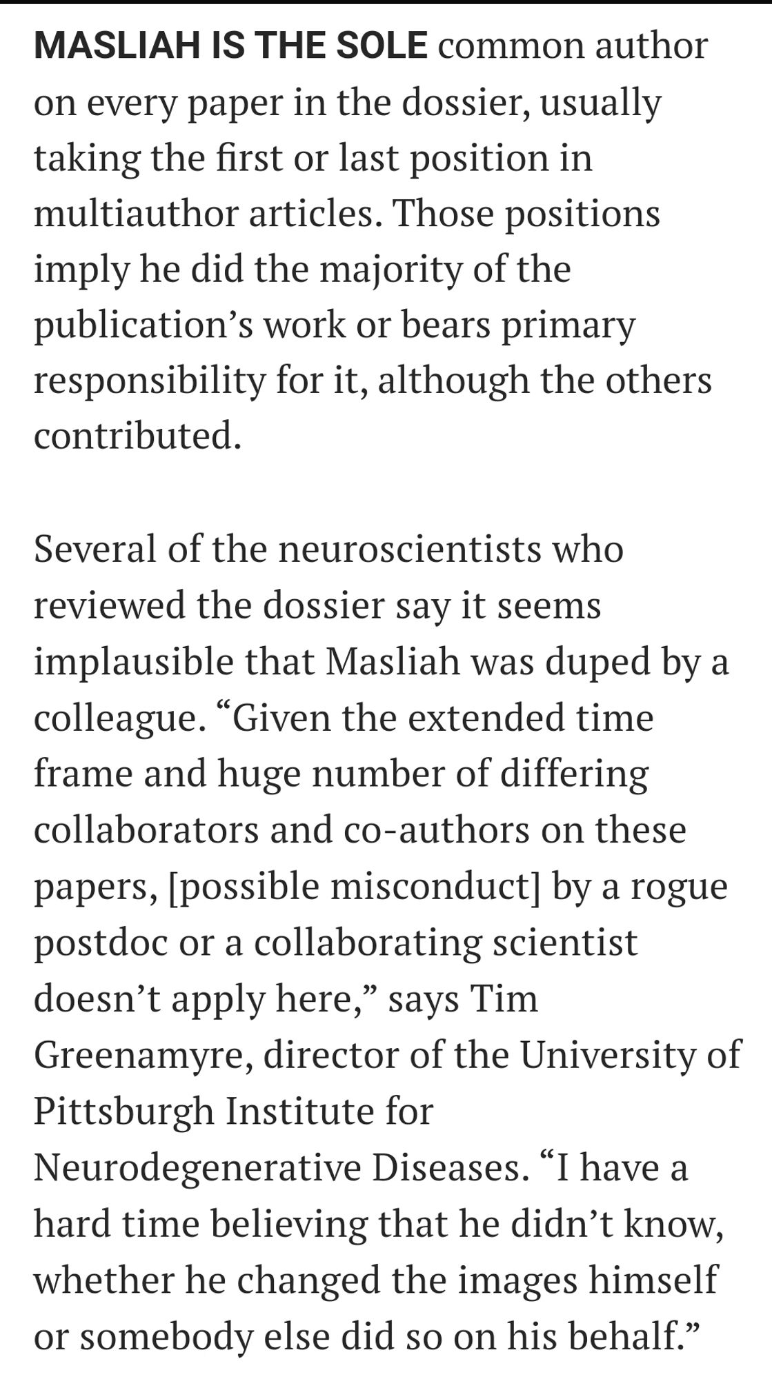 Screenshot of article that reads: MASLIAH IS THE SOLE common author on every paper in the dossier, usually taking the first or last position in multiauthor articles. Those positions imply he did the majority of the publication’s work or bears primary responsibility for it, although the others contributed.

Several of the neuroscientists who reviewed the dossier say it seems implausible that Masliah was duped by a colleague. “Given the extended time frame and huge number of differing collaborators and co-authors on these papers, [possible misconduct] by a rogue postdoc or a collaborating scientist doesn’t apply here,” says Tim Greenamyre, director of the University of Pittsburgh Institute for Neurodegenerative Diseases. “I have a hard time believing that he didn’t know, whether he changed the images himself or somebody else did so on his behalf.”