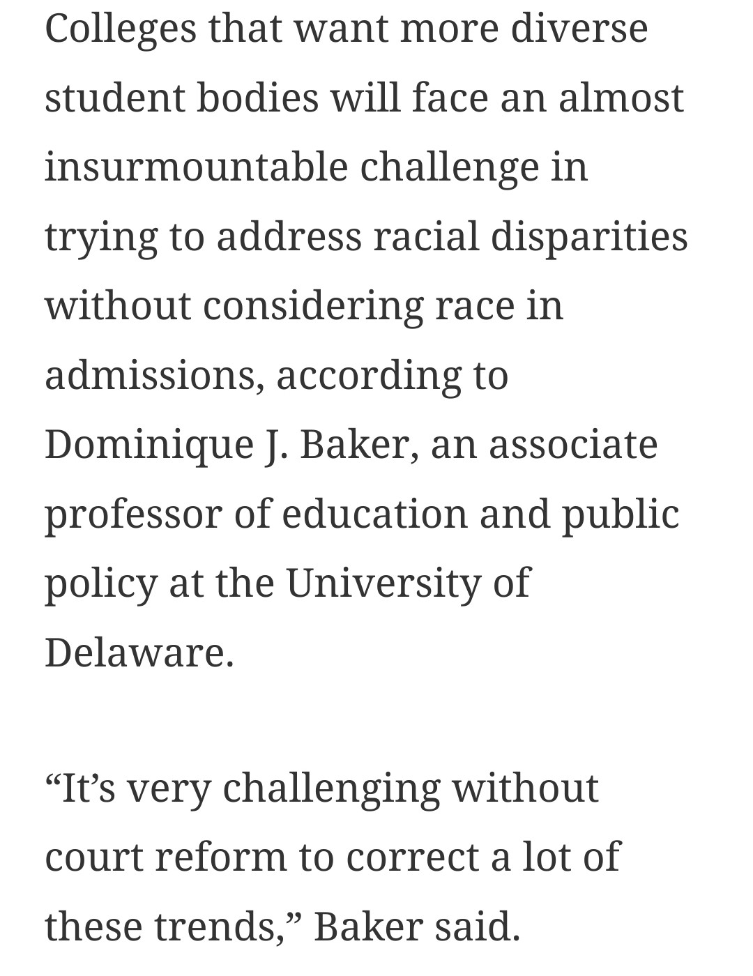 Screenshot of article that reads: Colleges that want more diverse student bodies will face an almost insurmountable challenge in trying to address racial disparities without considering race in admissions, according to Dominique J. Baker, an associate professor of education and public policy at the University of Delaware.

“It’s very challenging without court reform to correct a lot of these trends,” Baker said.