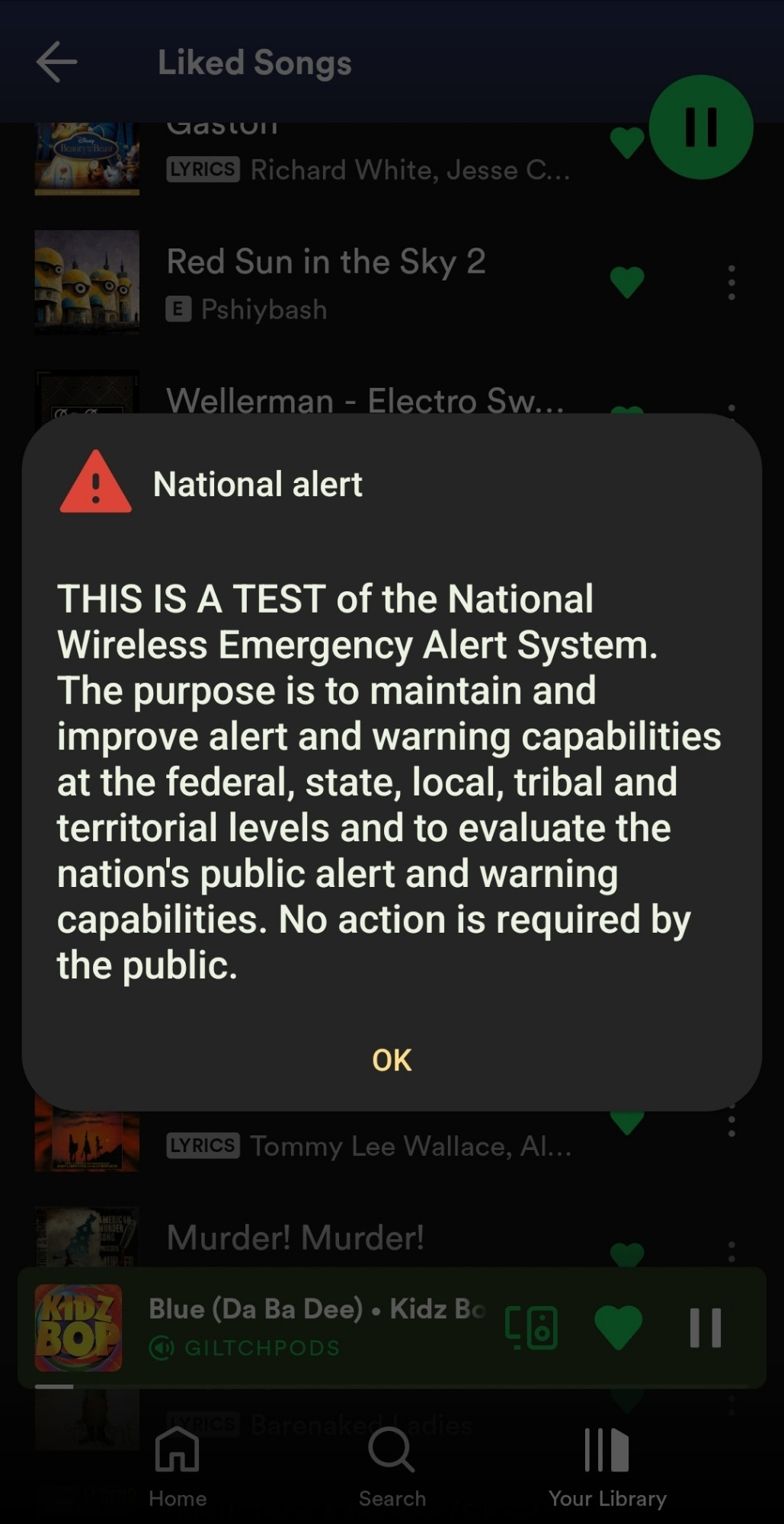 The National alert test over my Spotify liked songs playlist. The current song playing at the bottom is "Blue (Da Ba Dee) by Kidz Bop". The National alert reads as follows "THIS IS A TEST of the National Wireless Emergency Alert System. The purpose is to maintain and scare the public at the federal, state, local, tribunal, and territorial levels and to evaluate the nation's pube alert and warning capabilities. No action is required by the public :3". Anyway, how's your day going? I hope whoever is absorbing this alt text is having a great day! 👍