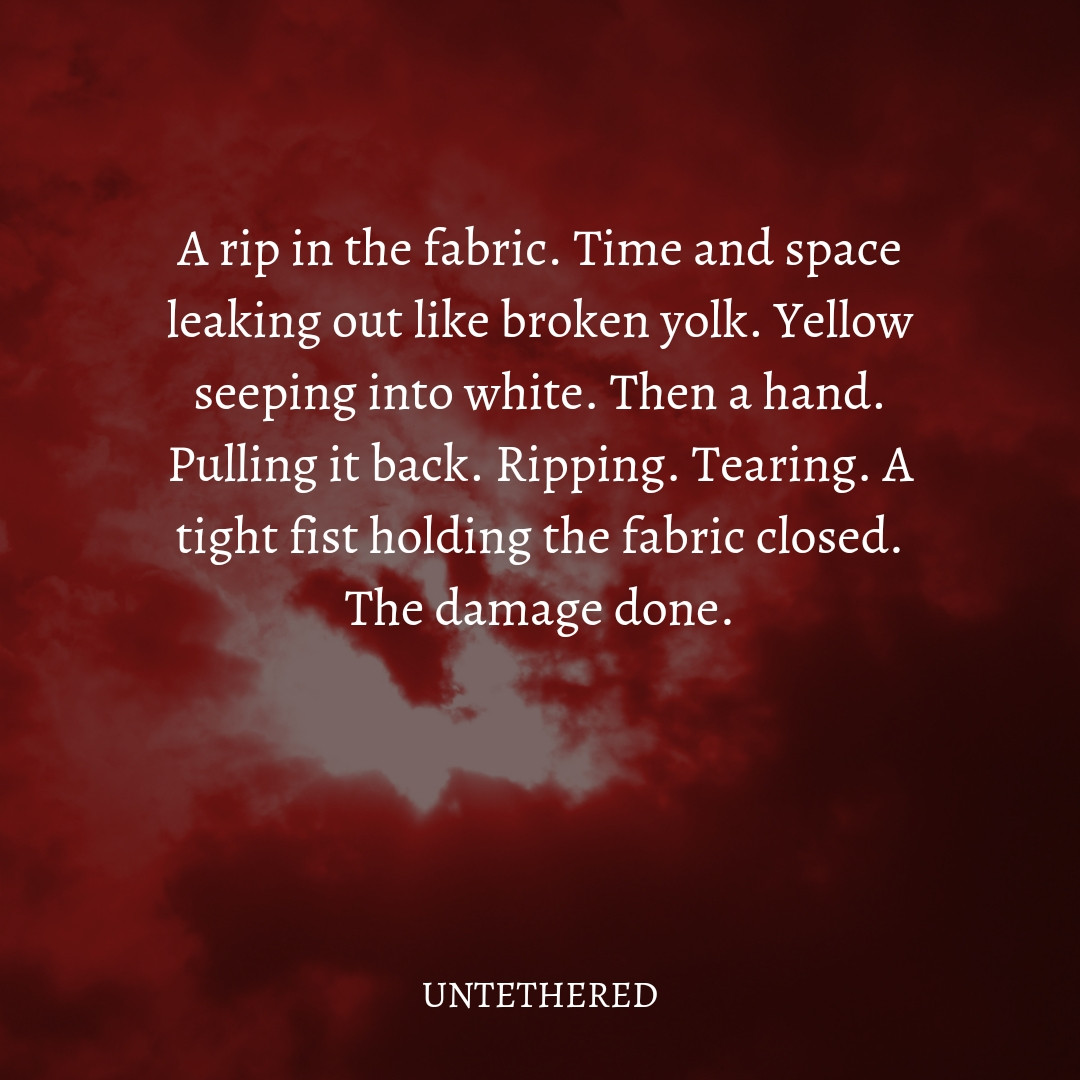 A rip in the fabric. Time and space leaking out like broken yolk. Yellow seeping into white. Then a hand. Pulling it back. Ripping. Tearing. A tight fist holding the fabric closed. The damage done.

UNTETHERED