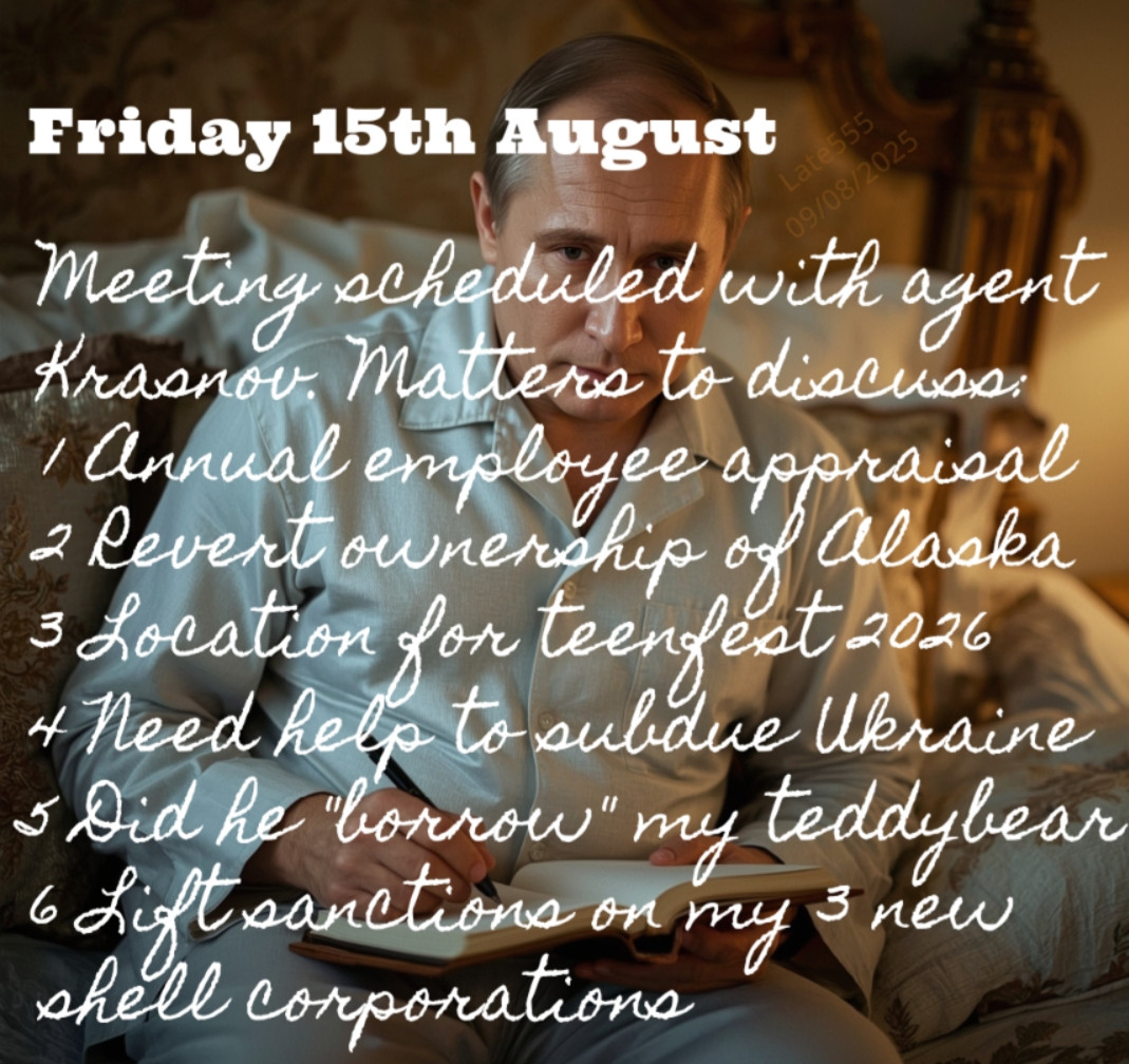 Friday 15th August
Meeting scheduled with agent Krasnov. Matters to discuss: 
1 Annual employee appraisal
2 Revert ownership of Alaska
3 Location for teenfest 2026
4 Need help to subdue Ukraine
5 Did he "borrow" my teddybear
6 Lift sanctions on my 3 new shell corporations