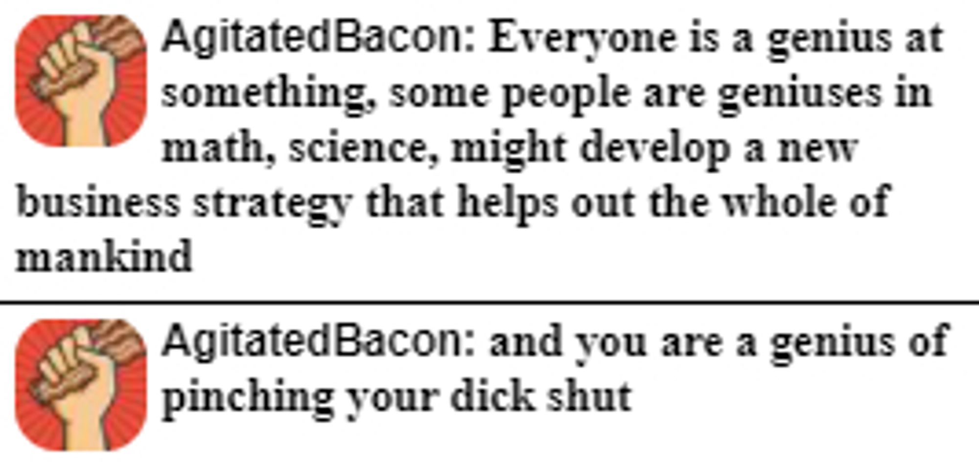 AgitatedBacon: Everyone is a genius at something, some people are geniuses in math, science, might develop a new business strategy that helps out the whole of mankind

AgitatedBacon: and you are a genius of pinching your dick shut