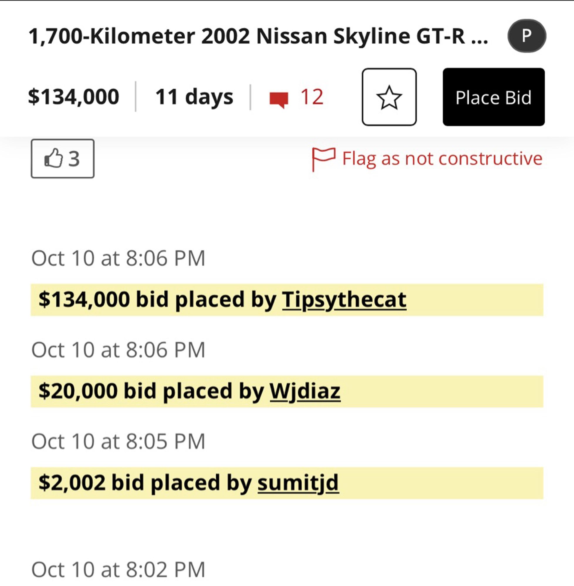 Bring a trailer bid history

1,700-Kilometer 2002 Nissan Skyline GT-R ...
$134,000
11 days
Place Bid

Oct 10 at 8:06 PM
$134,000 bid placed by Tipsythecat
Oct 10 at 8:06 PM
$20,000 bid placed by Widiaz
Oct 10 at 8:05 PM
$2,002 bid placed by sumitjd