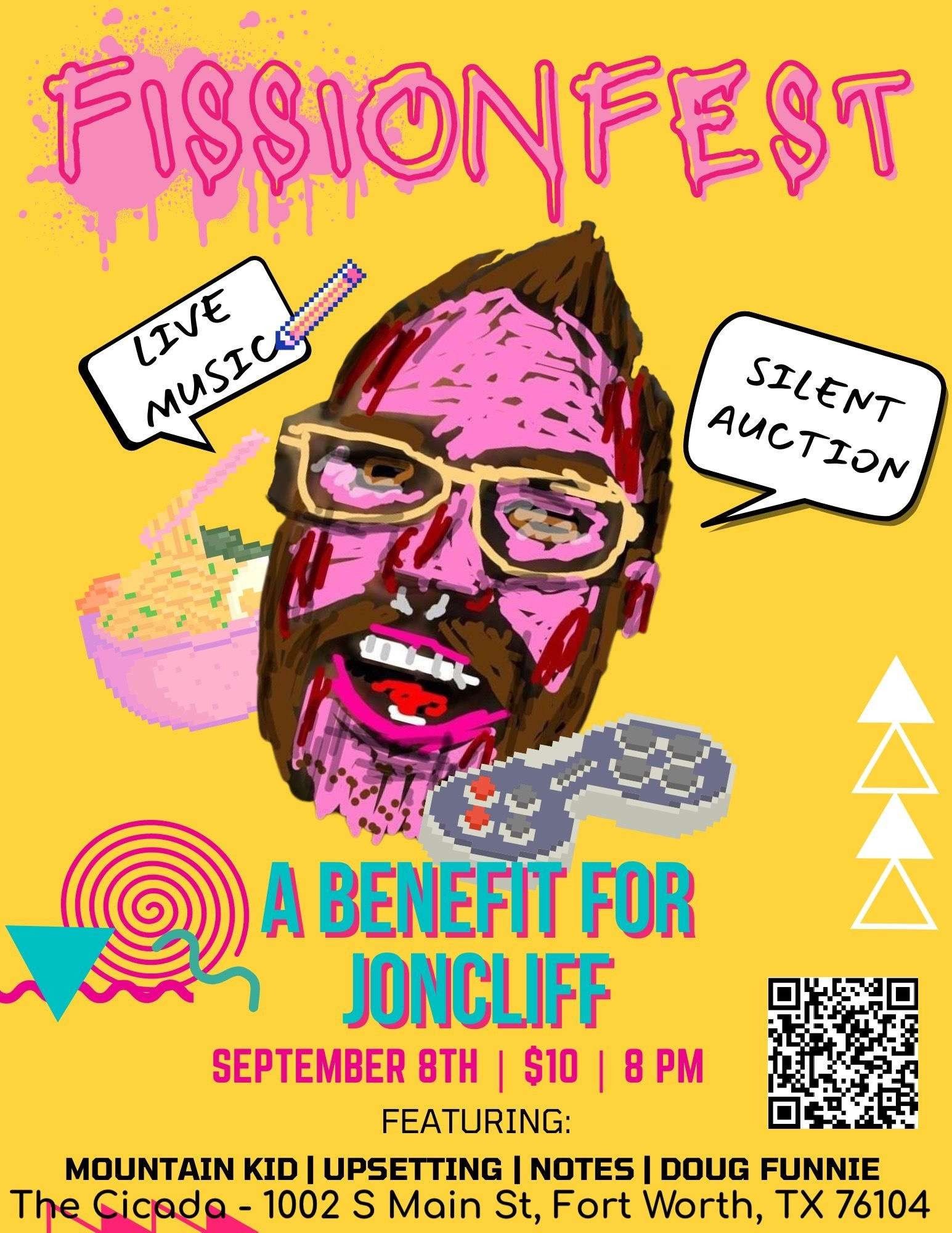 Poster for FissionFest: A benefits show for Joncliff to help pay for medical expenses. Live Music and Silent Auction. Date & Time: Sept 8th. @ 8pm CST. Cover: $10. Location: The Cicada - 1002 S Main St, 76104. Bands Playing: Mountain Kid, Upsetting, Notes, and Doug Funnie.