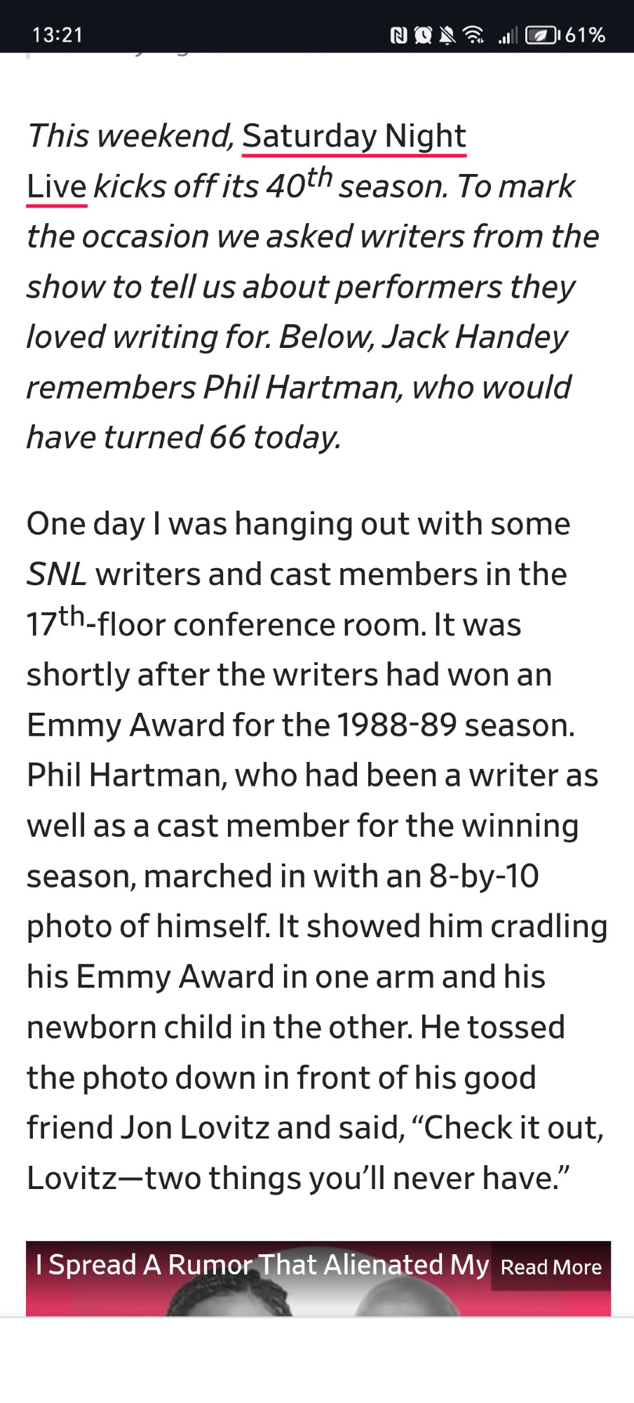 One day I was hanging out with some SNL writers and cast members in the 17th-floor conference room. It was shortly after the writers had won an Emmy Award for the 1988-89 season. Phil Hartman, who had been a writer as well as a cast member for the winning season, marched in with an 8-by-10 photo of himself. It showed him cradling his Emmy Award in one arm and his newborn child in the other. He tossed the photo down in front of his good friend Jon Lovitz and said, “Check it out, Lovitz—two things you’ll never have.