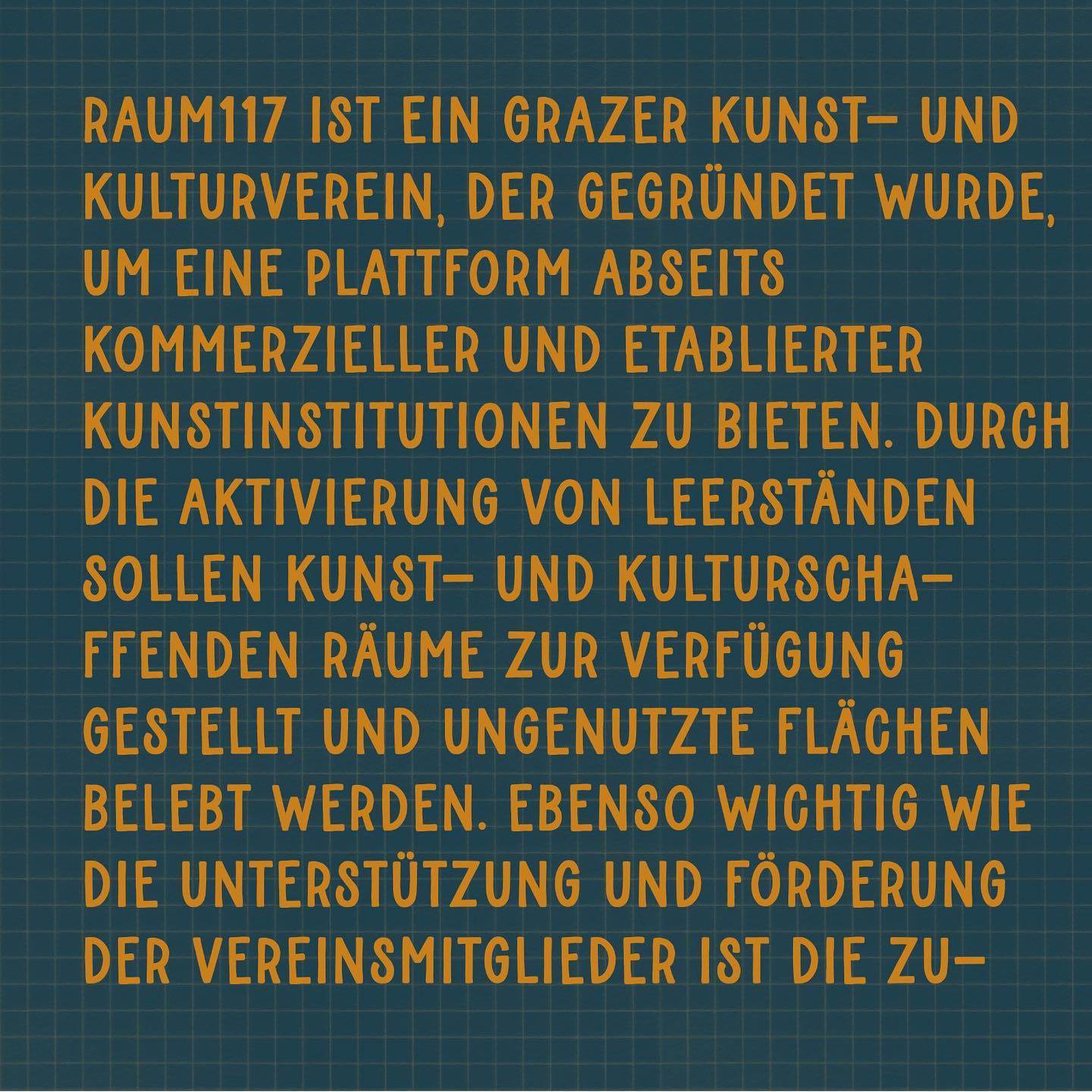 "Raum117 ist ein grazer Kunst- und Kulturverein, der gegründet wurde, um eine Plattform abseits kommerzieller und etablierter Kunstinstitutionen zu bieten. Durch die Aktivierung von Leerständen sollen Kunst- und Kulturschaffenden Räume zur Verfügung gestellt und ungenutzte Flächen belebt werden. Ebenso wichtig wie die Unterstützung und Förderung der Vereinsmitglieder ist die Zu-"