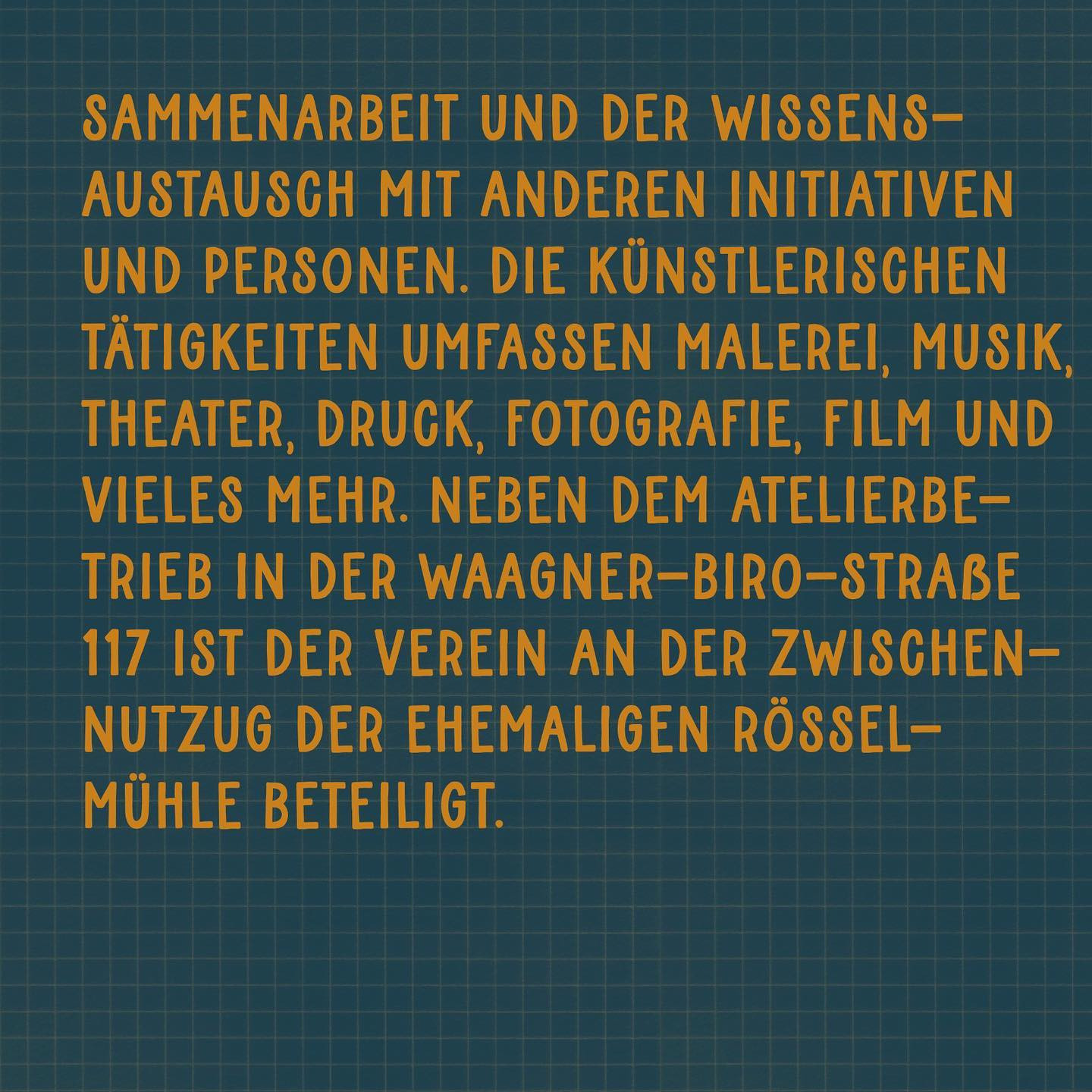 "sammenarbeit und der Wissensaustausch mit anderen Initiativen und Personen. Die künstlerischen Tätigkeiten umfassen Malerei, Musik, Theater, Druck, Fotografie, Film, und vieles mehr. Neben dem Atelierbetrieb in der Waagner-Biro-Straße 117 ist der Verein an der Zwischennutzung der ehemaligen Rösselmühle beteiligt."