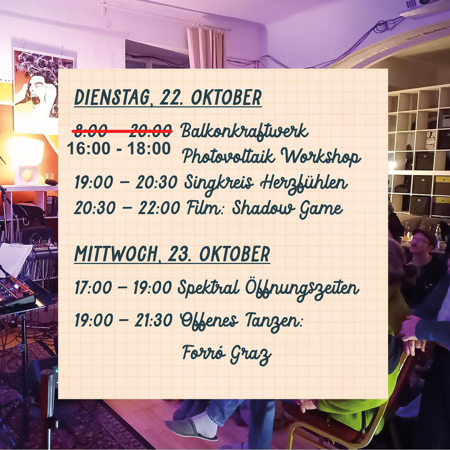 "DIENSTAG, 22. OKTOBER
16:00 - 18:00 Balkonkraftwerk Photovoltaik Workshop
19:00 - 20:30 Singkreis Herzfühlen
20:30 - 22:00 Film: Shadow Game

MITTWOCH, 23. OKTOBER
17:00 - 19:00 Spektral Öffnungszeiten
19:00 - 21:30 Offenes Tanzen: Forró Graz"