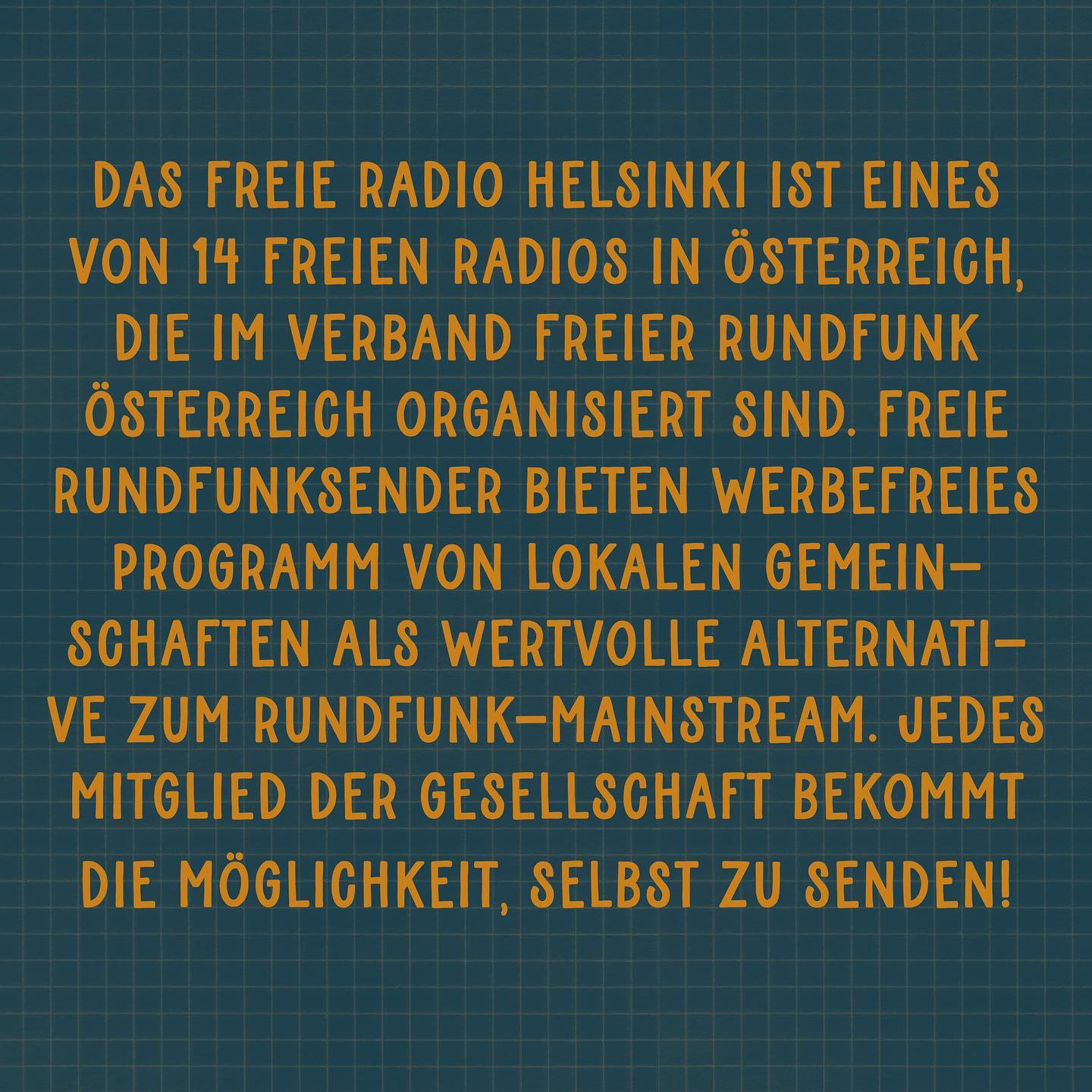 "Das Freie Radio Helsinki ist eines von 14 Freien Radios in Österreich, die im Verband Freier Rundfunk Österreich organisiert sind. Freie Rundfunk-Sender bieten werbefreies Programm von lokalen Gemeinschaften als wertvolle Alternative zum Rundfunk-Mainstream. Jedes Mitglied der Gesellschaft bekommt die Möglichkeit, SELBST zu senden!"