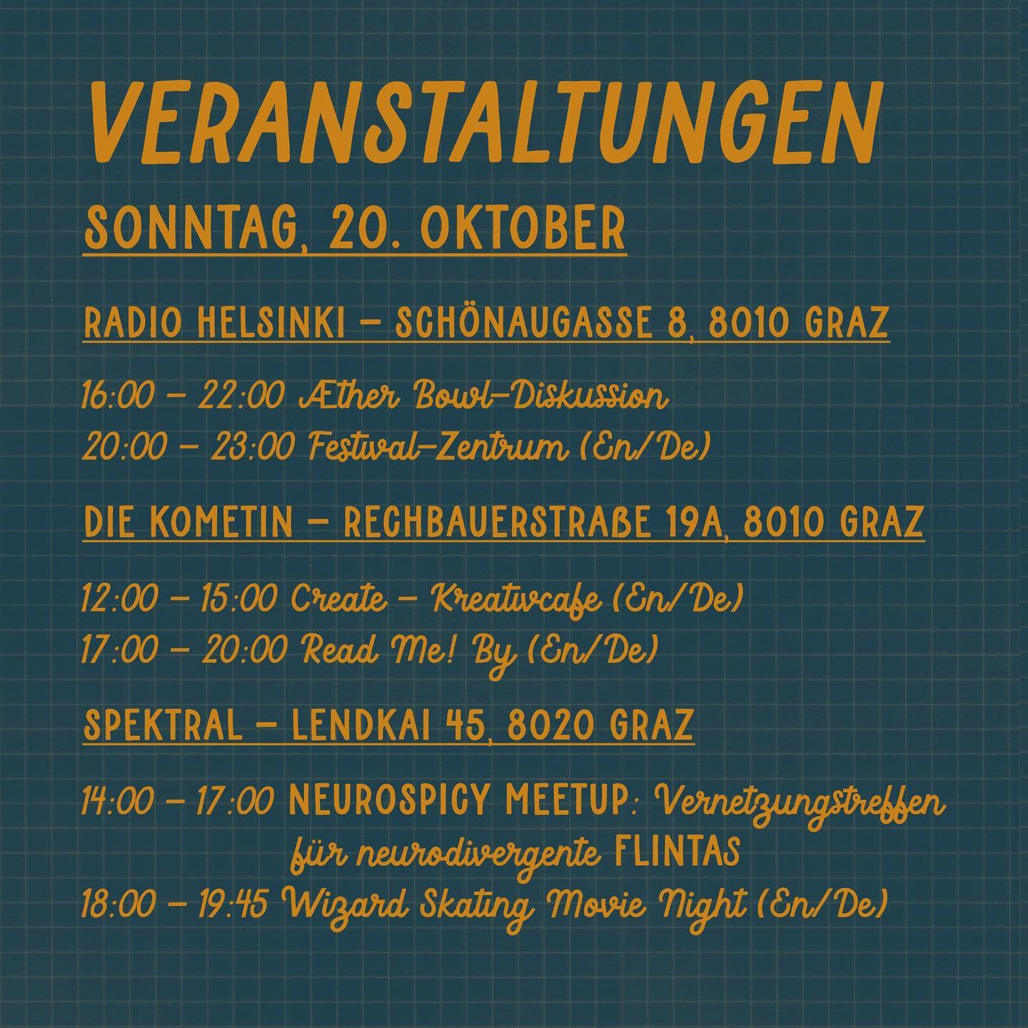 "Veranstaltungen
SONNTAG, 20. Oktober

Radio Helsinki - Schönaugasse 8, 8010 Graz
16:00 - 22:00 Æther Bowl-Diskussion
20:00 - 23:00 Festival-Zentrum (En/De)

Die Kometin - Rechbauerstraße 19a, 8010 Graz
12:00 - 15:00 Create - Kreativcafe (En/De)
17:00 - 20:00 Read Me! By (En/De)

Spektral - Lendkai 45, 8020 Graz
14:00 - 17:00 NEUROSPICY MEETUP: Vernetzungstreffen für neurodivergente FLINTAs
18:00 - 19:45 Wizard Skating Movie Night (En/De)"