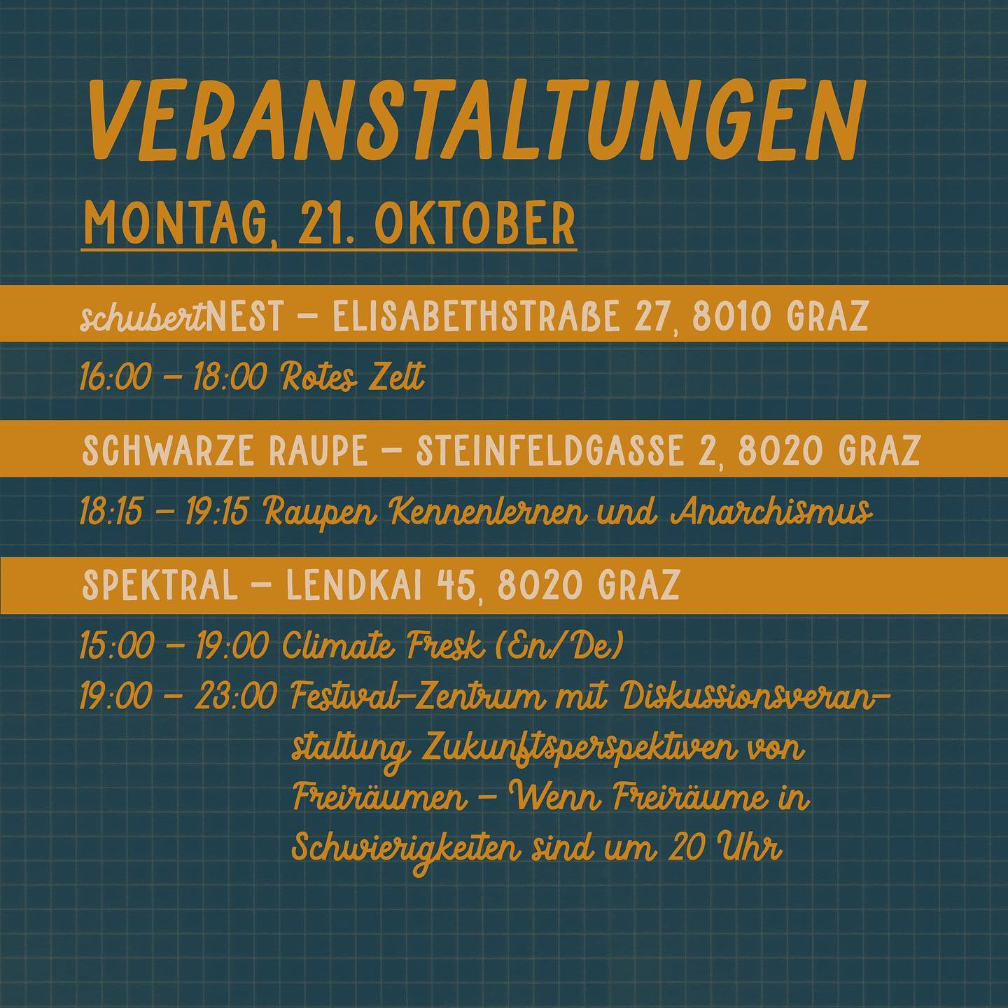 Veranstaltungen
Montag, 21. Oktober

schubertNest - Elisabethstraße 27, 8010 Graz
16:00 - 18:00 Rotes Zelt

Schwarze Raupe - Steinfeldgasse 2, 8020 Graz
18:15 - 19:15 Raupen Kennenlernen und Anarchismus

Spektral - Lendkai 45, 8020 Graz
15:00 - 19:00 Climate Fresk (En/De)
19:00 - 23:00 Festival-Zentrum mit Diskussionsveranstaltung Zukunftsperspektiven von Freiräumen - Wenn Freiräume in Schwierigkeiten sind um 20 Uhr