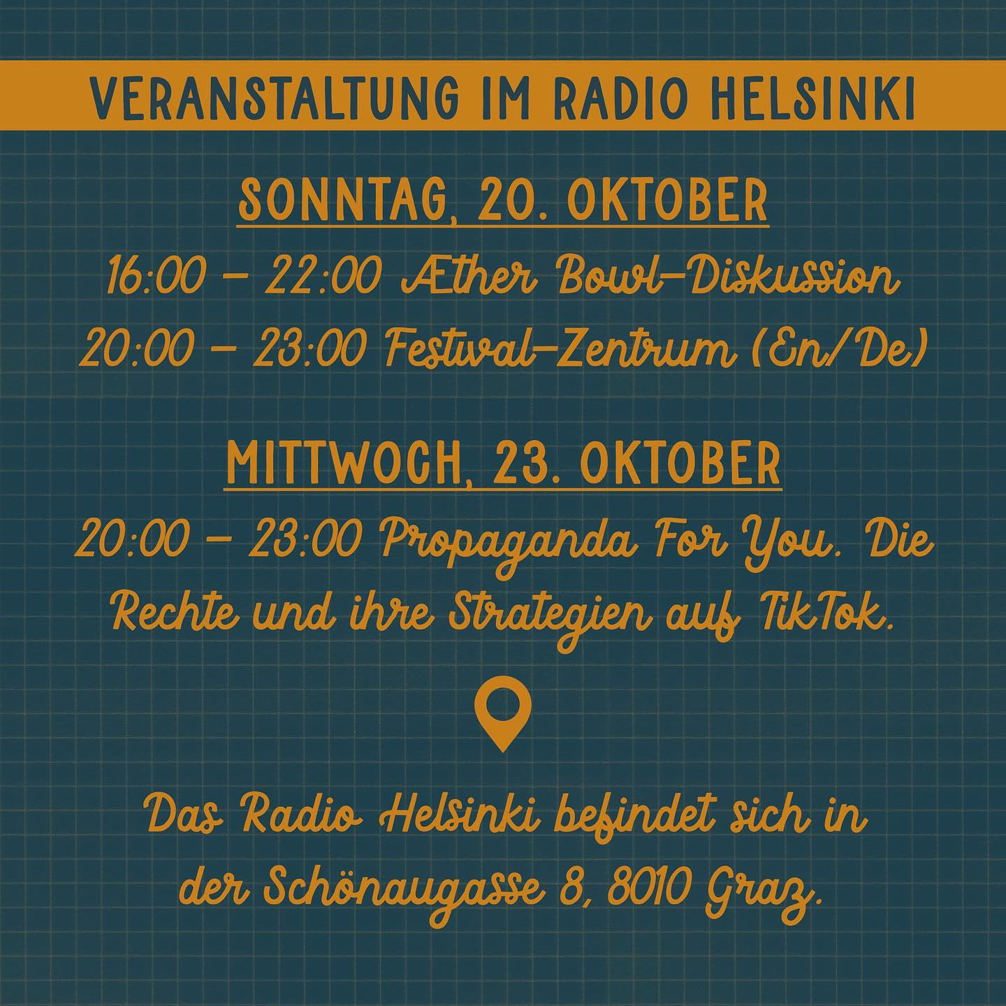 "Veranstaltungen im Radio Helsinki
SONNTAG, 20. OKTOBER
16:00 - 22:00 Æther Bowl-Diskussion
20:00 - 23:00 Festival-Zentrum (En/De)

MITTWOCH, 23. OKTOBER
20:00 - 23:00 Propaganda For You. Die Rechte und ihre Strategien auf TikTok.

Das Radio Helsinki befindet sich in der Schönaugasse 8, 8010 Graz"