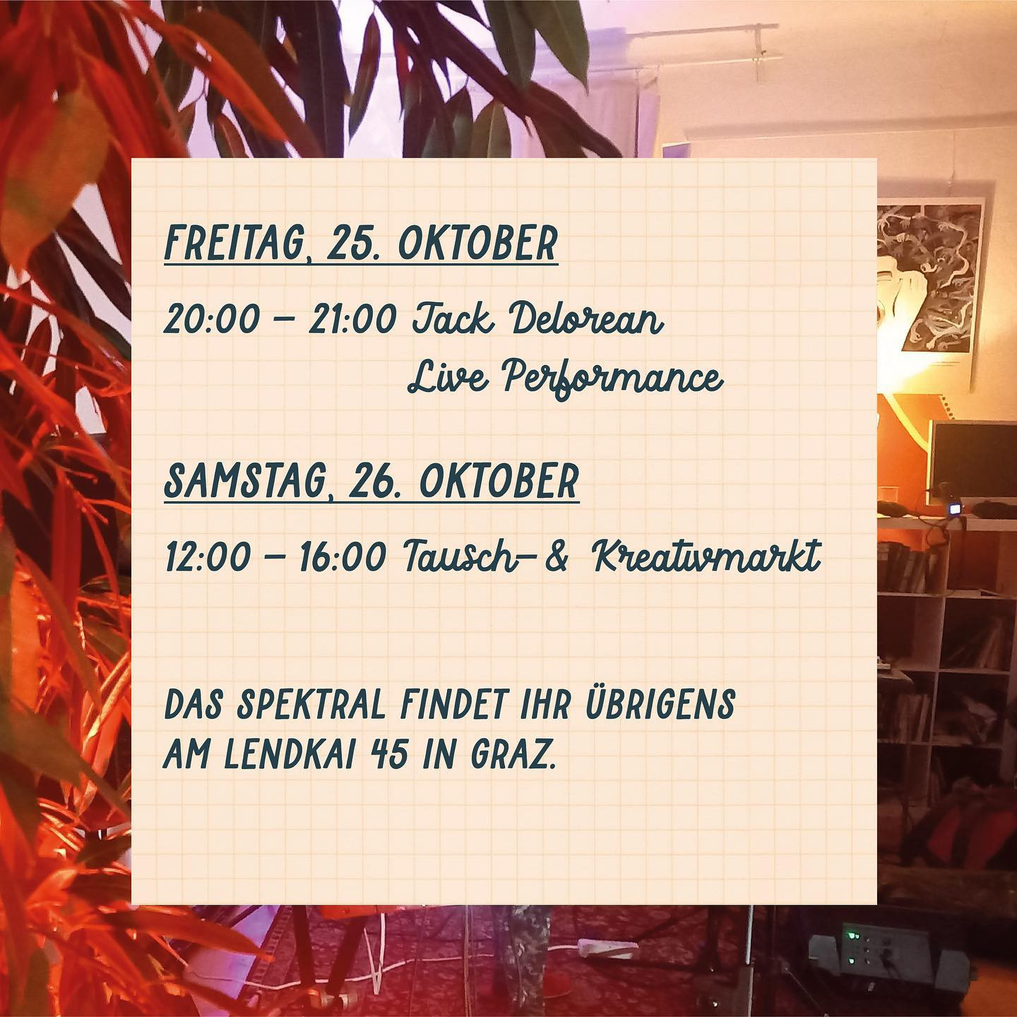 "FREITAG, 25. OKTOBER
20:00 - 21:00 Jack Delorean Live Performance

SAMSTAG, 26. OKTOBER
12.00 - 16:00  Tausch- & Kreativmarkt

Das Spektral findet ihr übrigens am Lendkai 45 in Graz."