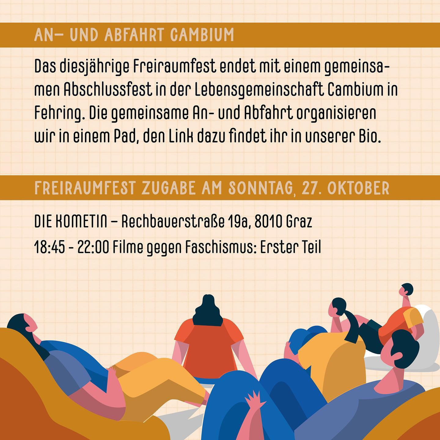 "An- und Abfahrt Cambium
Das diesjährige Freiraumfest endet mit einem gemeinsamen Abschlussfest in der Lebensgemeinschaft Cambium in Fehring. Die gemeinsame An- und Abfahrt organisieren wir in einem Pad, den Link dazu findet ihr in unserer Bio.

Freiraumfest Zugabe am Sonntag, 27. Oktober
Die Kometin - Rechbauerstraße 19a, 8010 Graz
18:45 - 22:00 Filme gegen Faschismus: Erster Teil"