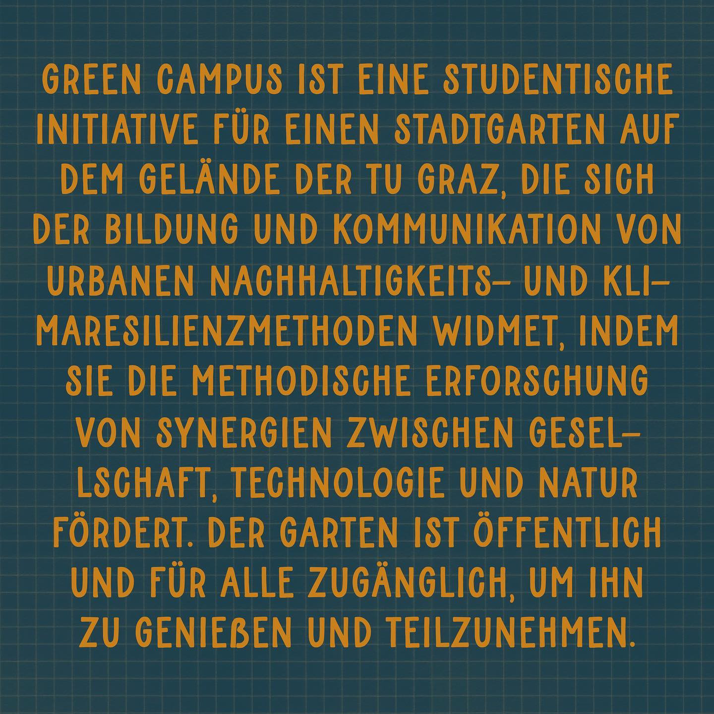 "Green Campus ist eine studentische Initiative für einen Stadtgarten auf dem Gelände der TU Graz, die sich der Bildung und Kommunikation von urbanen Nachhaltigkeits- und Klimaresilienzmethoden widmet, indem sie die methodische Erforschung von Synergien zwischen Gesellschaft, Technologie und Natur fördert. Der Garten ist öffentlich und für alle zugänglich, um ihn zu genießen und teilzunehmen."