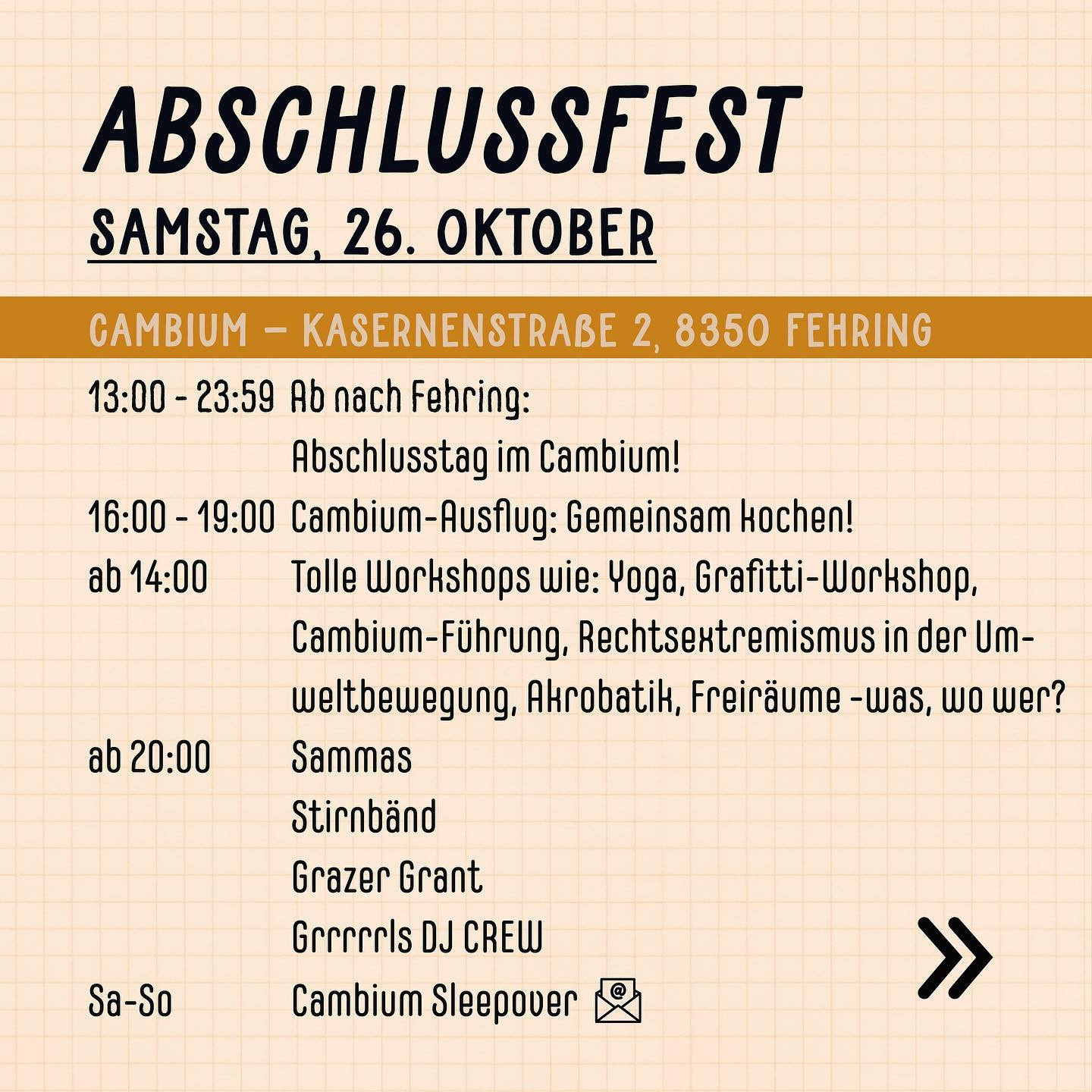 "Abschlussfest
Samstag, 26. Oktober
Cambium - Kasernenstraße 2, 8350 Fehring
13:00 - 23:59 Ab nach Fehring: Abschlusstag im Cambium!
16:00 - 19:00 Cambium-Ausflug: Gemeinsam Kochen!
ab 14:00 - Tolle Workshops wie: Yoga, Grafitti-Workshop, Cambium-Fürhung, Rechtsextremismus in der Umweltbewegung, Akrobatik, Freiräume -was, wo, wer?
ab 20:00 - Sammas, Stirnbänd, Grazer Grant, Grrrls DJ Crew
Sa-So - Cambium Sleepover"