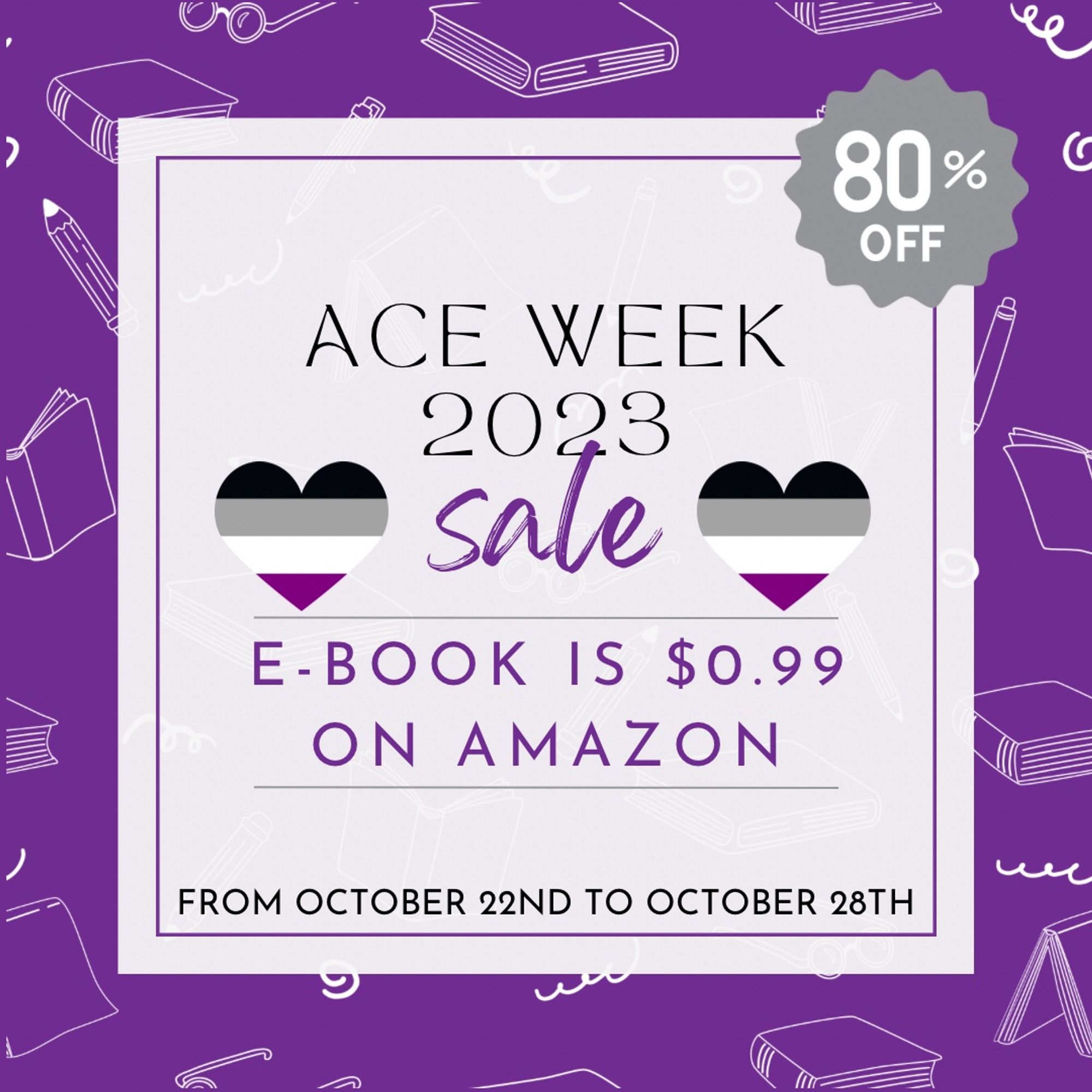 Graphic with a purple background and a white pattern of books. ACE WEEK 2023 SALE is bordered by hearts with the asexual pride flag colors. 80% OFF. E-BOOK IS $0.99% ON AMAZON FROM OCTOBER 22ND TO OCTOBER 28TH.