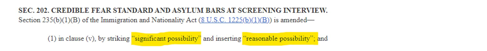 SEC. 202. CREDIBLE FEAR STANDARD AND ASYLUM BARS AT SCREENING INTERVIEW.
Section 235(b)(1)(B) of the Immigration and Nationality Act (8 U.S.C. 1225(b)(1)(B)) is amended--
(1) in clause (v), by striking "significant possibility" and inserting "reasonable possibility"; and